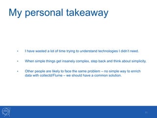 My personal takeaway
• I have wasted a lot of time trying to understand technologies I didn’t need.
• When simple things get insanely complex, step back and think about simplicity.
• Other people are likely to face the same problem – no simple way to enrich
data with collectd/Flume – we should have a common solution.
11
 
