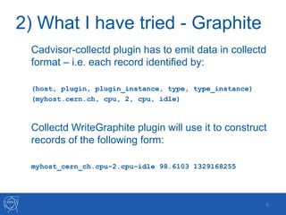 2) What I have tried - Graphite
Cadvisor-collectd plugin has to emit data in collectd
format – i.e. each record identified by:
(host, plugin, plugin_instance, type, type_instance)
(myhost.cern.ch, cpu, 2, cpu, idle)
Collectd WriteGraphite plugin will use it to construct
records of the following form:
myhost_cern_ch.cpu-2.cpu-idle 98.6103 1329168255
5
 