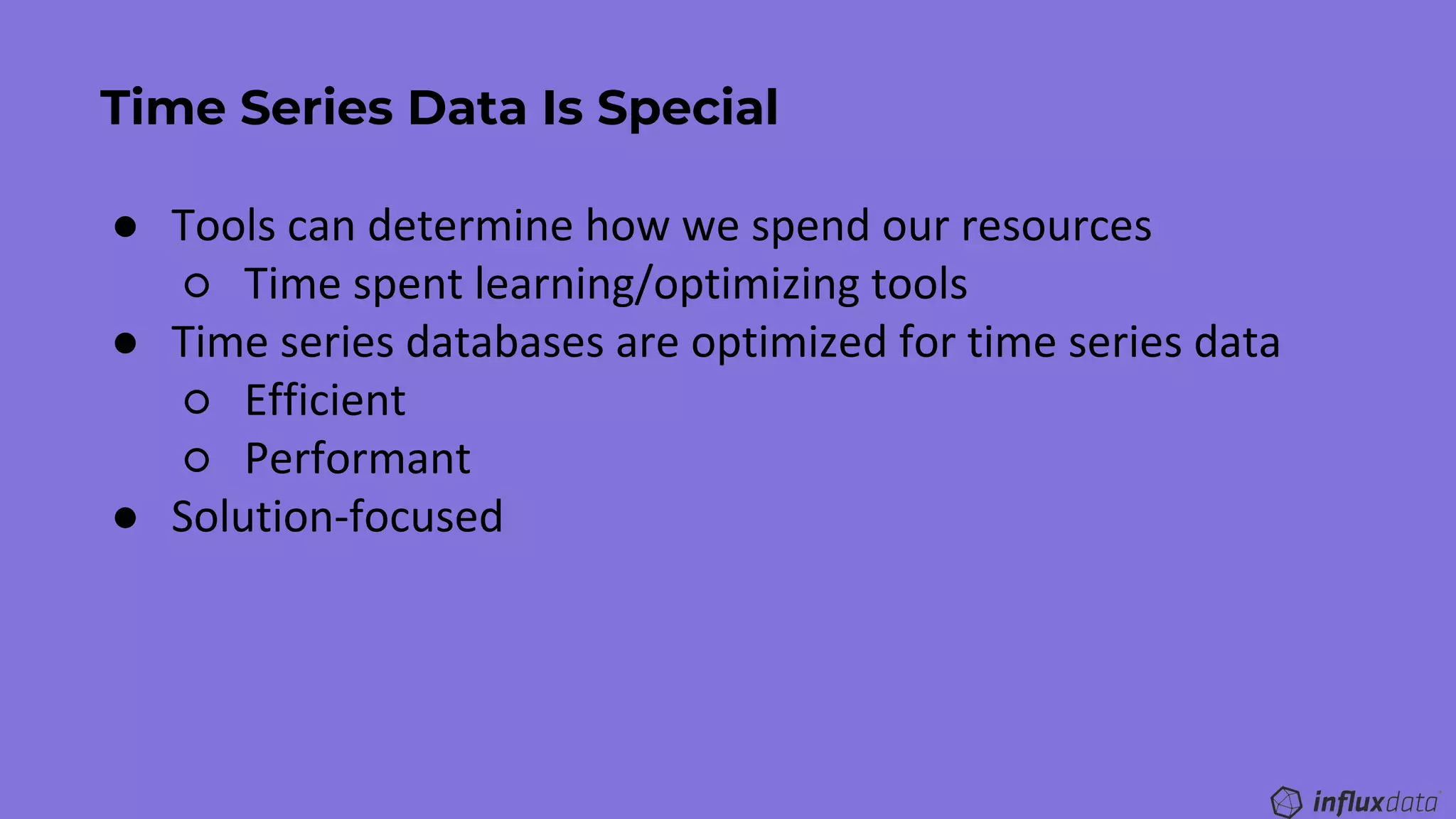 Time Series Data Is Special
● Tools can determine how we spend our resources
○ Time spent learning/optimizing tools
● Time series databases are optimized for time series data
○ Efficient
○ Performant
● Solution-focused
 