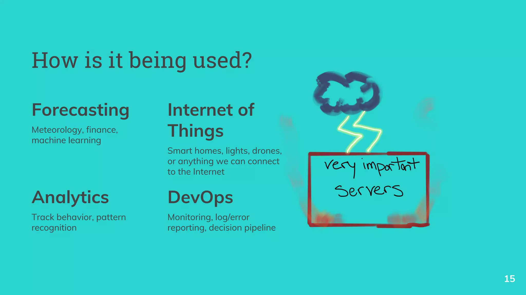 How is it being used?
Forecasting
Meteorology, finance,
machine learning
Internet of
Things
Smart homes, lights, drones,
or anything we can connect
to the Internet
15
Analytics
Track behavior, pattern
recognition
DevOps
Monitoring, log/error
reporting, decision pipeline
 