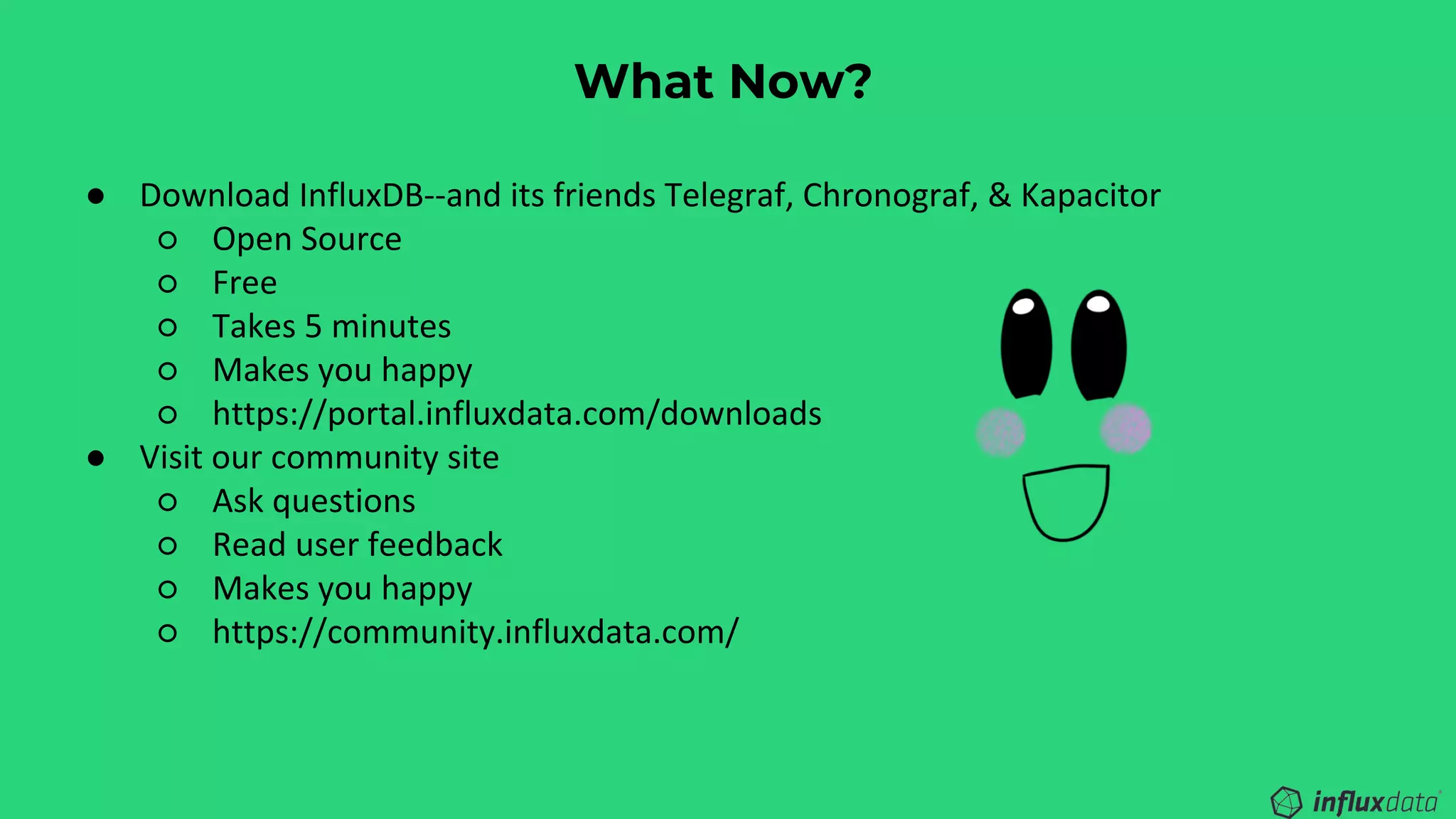 What Now?
● Download InfluxDB--and its friends Telegraf, Chronograf, & Kapacitor
○ Open Source
○ Free
○ Takes 5 minutes
○ Makes you happy
○ https://portal.influxdata.com/downloads
● Visit our community site
○ Ask questions
○ Read user feedback
○ Makes you happy
○ https://community.influxdata.com/
 