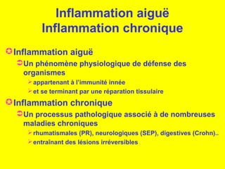 Inflammation aiguë
Inflammation chronique
Inflammation aiguë
Un phénomène physiologique de défense des
organismes
appartenant à l’immunité innée
et se terminant par une réparation tissulaire
Inflammation chronique
Un processus pathologique associé à de nombreuses
maladies chroniques
rhumatismales (PR), neurologiques (SEP), digestives (Crohn)..
entraînant des lésions irréversibles
 