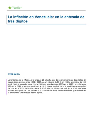   	
  
La inflación en Venezuela: en la antesala de
tres dígitos
EXTRACTO
La tendencia de la inflación a lo largo de 28 años ha sido de un crecimiento de dos dígitos. En
cuatro ciclos, primero entre 1986 y 1991 con un máximo de 89 % en 1989 y un mínimo de 13%
en el 1986, el segundo, entre 1991 y 2001 con un máximo de 103% en el 1996 y un mínimo de
12% en el 2001, el tercero, entre 2001 y 2012, con un máximo de 32% en el 2008 y un mínimo
de 12% en el 2001, un cuarto desde el 2012, con un mínimo de 20% en el 2012 y un valor
máximo anticipado de 78% para el 2014. La clave de estos últimos meses es que estamos en
la antesala de una inflación de tres dígitos.
 