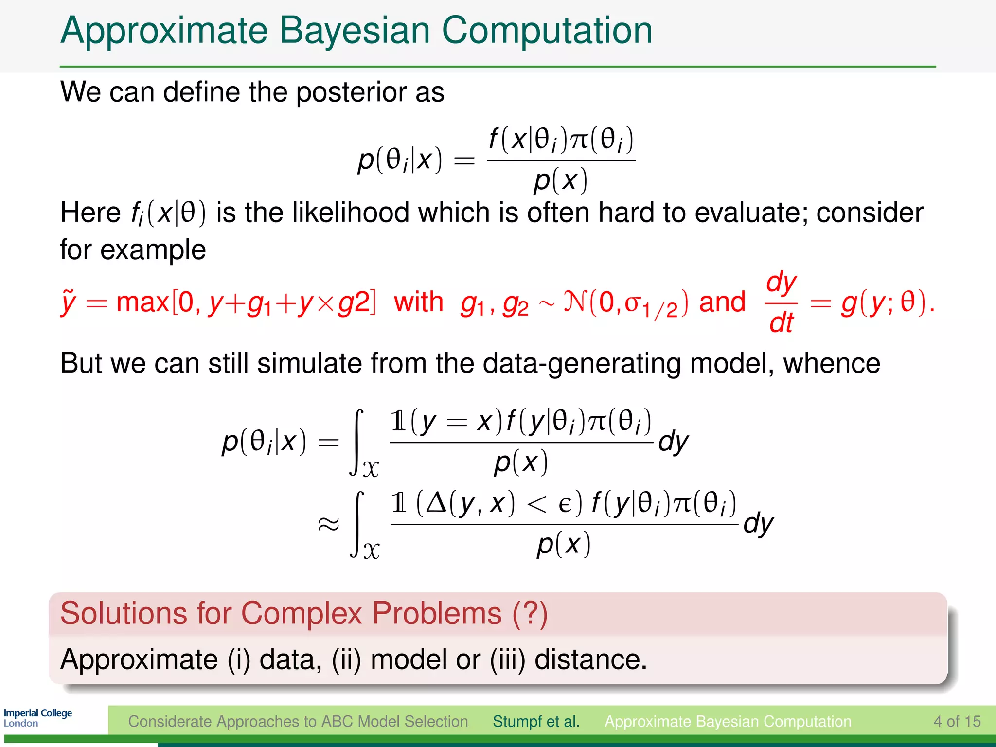Approximate Bayesian Computation
We can deﬁne the posterior as
                                      f (x |θi )π(θi )
                                    p(θi |x ) =
                                            p (x )
Here fi (x |θ) is the likelihood which is often hard to evaluate; consider
for example
                                                             dy
y = max[0, y +g1 +y ×g2] with g1 , g2 ∼ N(0,σ1/2 ) and
˜                                                                = g (y ; θ).
                                                             dt
But we can still simulate from the data-generating model, whence

                                  1(y = x )f (y |θi )π(θi )
                  p(θi |x ) =                               dy
                                X          p (x )
                                  1 (∆(y , x ) < ) f (y |θi )π(θi )
                              ≈                                     dy
                                X              p (x )

Solutions for Complex Problems (?)
Approximate (i) data, (ii) model or (iii) distance.

      Considerate Approaches to ABC Model Selection   Stumpf et al.   Approximate Bayesian Computation   4 of 15
 