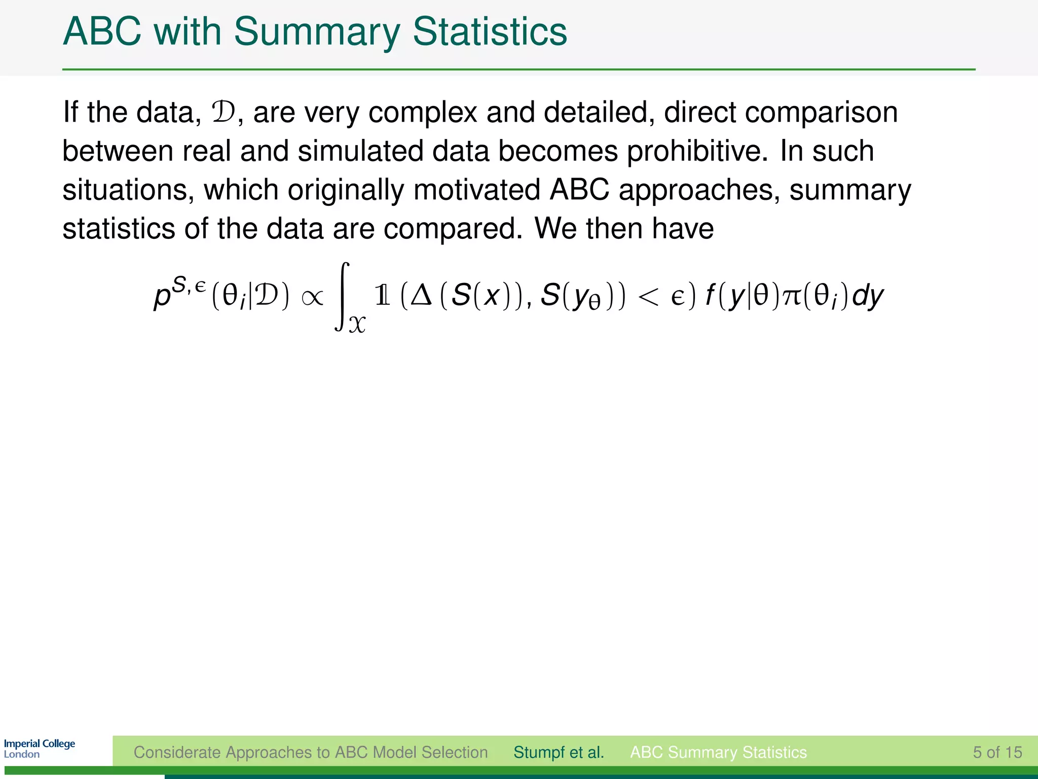 ABC with Summary Statistics
If the data, D, are very complex and detailed, direct comparison
between real and simulated data becomes prohibitive. In such
situations, which originally motivated ABC approaches, summary
statistics of the data are compared. We then have

       pS , (θi |D) ∝               1 (∆ (S (x )), S (yθ )) < ) f (y |θ)π(θi )dy
                                X




     Considerate Approaches to ABC Model Selection   Stumpf et al.   ABC Summary Statistics   5 of 15
 