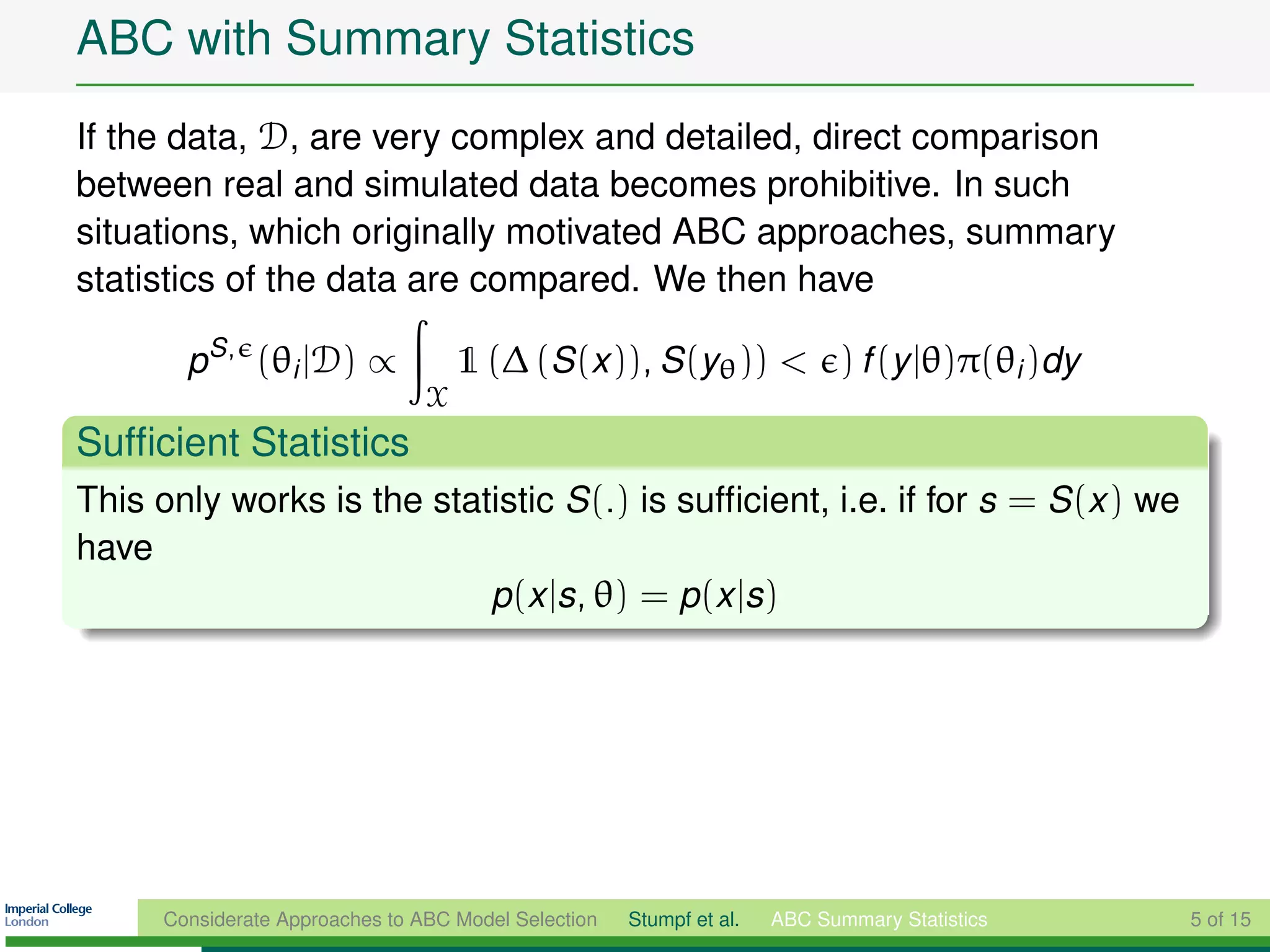 ABC with Summary Statistics
If the data, D, are very complex and detailed, direct comparison
between real and simulated data becomes prohibitive. In such
situations, which originally motivated ABC approaches, summary
statistics of the data are compared. We then have

        pS , (θi |D) ∝               1 (∆ (S (x )), S (yθ )) < ) f (y |θ)π(θi )dy
                                 X
Sufﬁcient Statistics
This only works is the statistic S (.) is sufﬁcient, i.e. if for s = S (x ) we
have
                           p(x |s, θ) = p(x |s)




      Considerate Approaches to ABC Model Selection   Stumpf et al.   ABC Summary Statistics   5 of 15
 