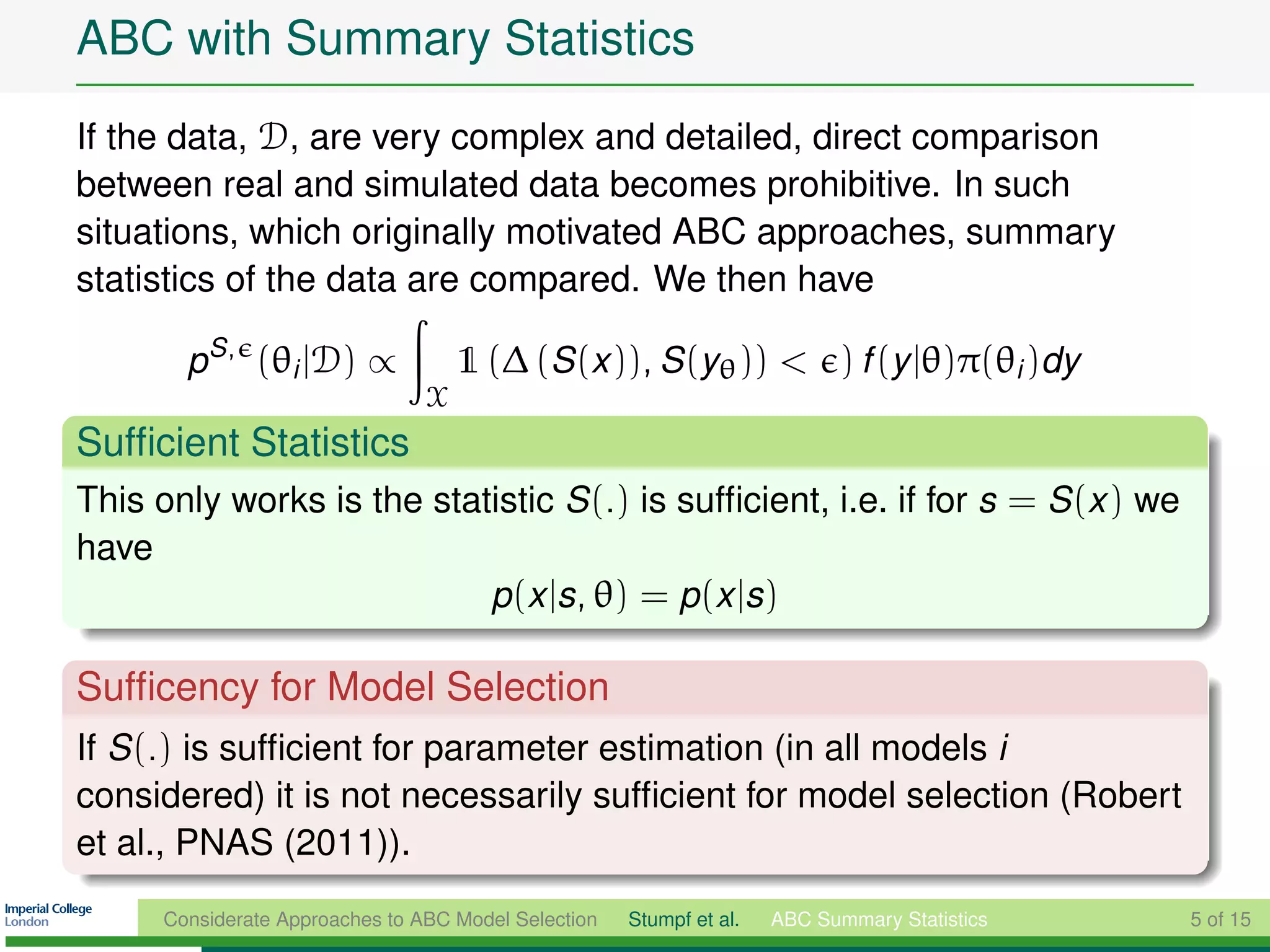 ABC with Summary Statistics
If the data, D, are very complex and detailed, direct comparison
between real and simulated data becomes prohibitive. In such
situations, which originally motivated ABC approaches, summary
statistics of the data are compared. We then have

        pS , (θi |D) ∝               1 (∆ (S (x )), S (yθ )) < ) f (y |θ)π(θi )dy
                                 X
Sufﬁcient Statistics
This only works is the statistic S (.) is sufﬁcient, i.e. if for s = S (x ) we
have
                           p(x |s, θ) = p(x |s)

Sufﬁcency for Model Selection
If S (.) is sufﬁcient for parameter estimation (in all models i
considered) it is not necessarily sufﬁcient for model selection (Robert
et al., PNAS (2011)).
      Considerate Approaches to ABC Model Selection   Stumpf et al.   ABC Summary Statistics   5 of 15
 