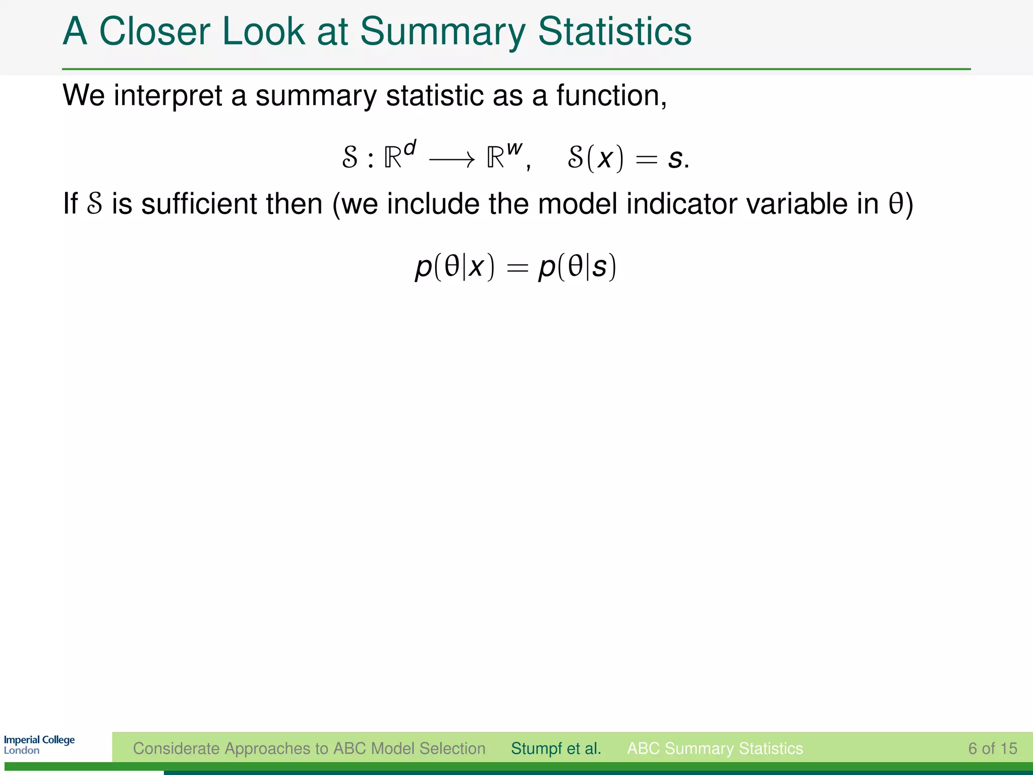 A Closer Look at Summary Statistics
We interpret a summary statistic as a function,

                               S : Rd −→ Rw ,                S(x ) = s.
If S is sufﬁcient then (we include the model indicator variable in θ)

                                        p(θ|x ) = p(θ|s)




     Considerate Approaches to ABC Model Selection   Stumpf et al.   ABC Summary Statistics   6 of 15
 