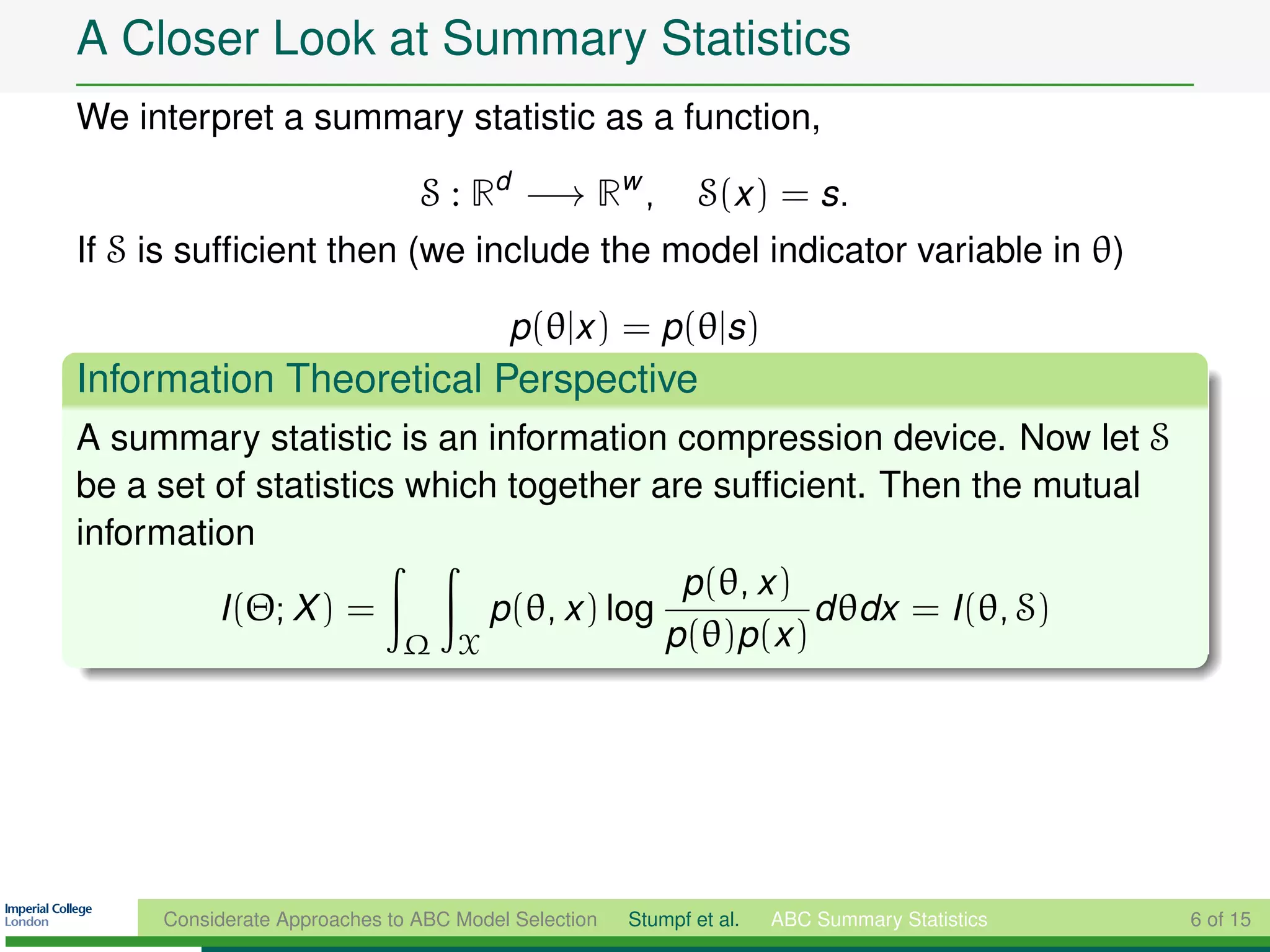 A Closer Look at Summary Statistics
We interpret a summary statistic as a function,

                               S : Rd −→ Rw ,                S(x ) = s.
If S is sufﬁcient then (we include the model indicator variable in θ)

                                        p(θ|x ) = p(θ|s)
Information Theoretical Perspective
A summary statistic is an information compression device. Now let S
be a set of statistics which together are sufﬁcient. Then the mutual
information
                                          p(θ, x )
         I (Θ; X ) =        p(θ, x ) log           d θdx = I (θ, S)
                       Ω X               p(θ)p(x )




     Considerate Approaches to ABC Model Selection   Stumpf et al.   ABC Summary Statistics   6 of 15
 