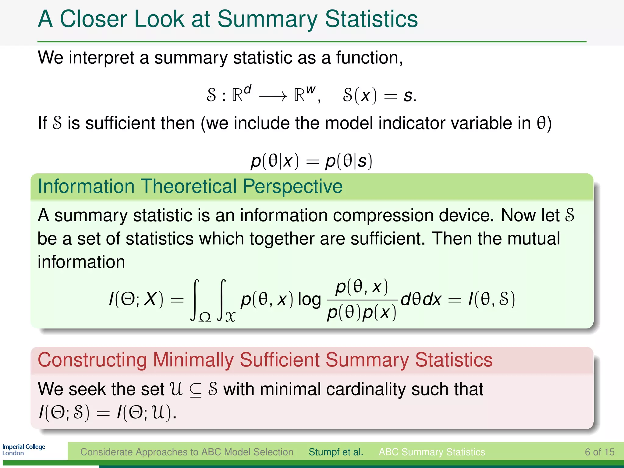 A Closer Look at Summary Statistics
We interpret a summary statistic as a function,

                               S : Rd −→ Rw ,                S(x ) = s.
If S is sufﬁcient then (we include the model indicator variable in θ)

                                        p(θ|x ) = p(θ|s)
Information Theoretical Perspective
A summary statistic is an information compression device. Now let S
be a set of statistics which together are sufﬁcient. Then the mutual
information
                                          p(θ, x )
         I (Θ; X ) =        p(θ, x ) log           d θdx = I (θ, S)
                       Ω X               p(θ)p(x )

Constructing Minimally Sufﬁcient Summary Statistics
We seek the set U ⊆ S with minimal cardinality such that
I (Θ; S) = I (Θ; U).

     Considerate Approaches to ABC Model Selection   Stumpf et al.   ABC Summary Statistics   6 of 15
 