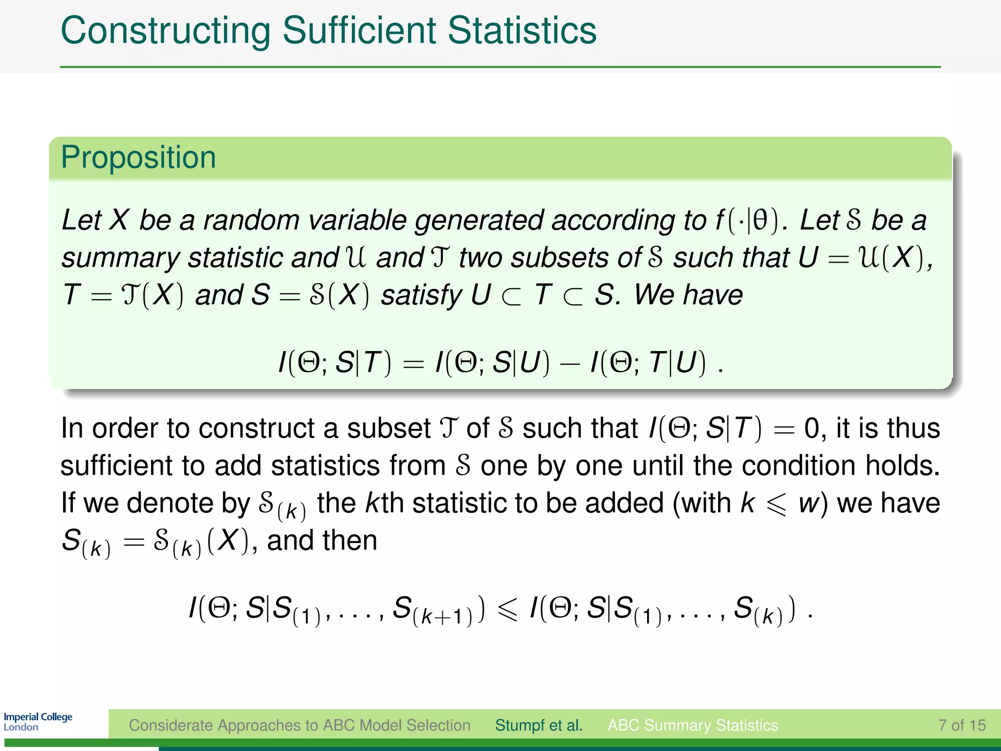 Constructing Sufﬁcient Statistics


Proposition
Let X be a random variable generated according to f (·|θ). Let S be a
summary statistic and U and T two subsets of S such that U = U(X ),
T = T(X ) and S = S(X ) satisfy U ⊂ T ⊂ S. We have

                        I (Θ; S |T ) = I (Θ; S |U ) − I (Θ; T |U ) .

In order to construct a subset T of S such that I (Θ; S |T ) = 0, it is thus
sufﬁcient to add statistics from S one by one until the condition holds.
If we denote by S(k ) the kth statistic to be added (with k   w) we have
S(k ) = S(k ) (X ), and then

            I (Θ; S |S(1) , . . . , S(k +1) )            I (Θ; S |S(1) , . . . , S(k ) ) .


     Considerate Approaches to ABC Model Selection   Stumpf et al.   ABC Summary Statistics   7 of 15
 