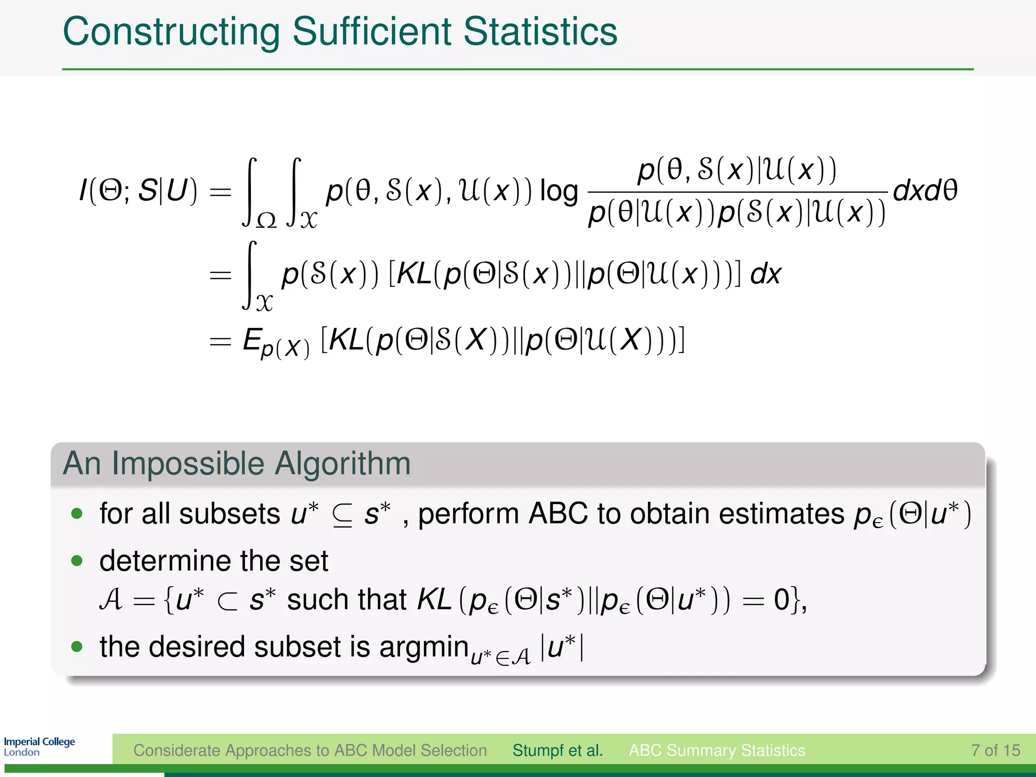 Constructing Sufﬁcient Statistics


                                                                  p(θ, S(x )|U(x ))
I (Θ; S |U ) =               p(θ, S(x ), U(x )) log                                     dxd θ
                    Ω X                                        p(θ|U(x ))p(S(x )|U(x ))

              =         p(S(x )) [KL(p(Θ|S(x ))||p(Θ|U(x )))] dx
                    X
              = Ep(X ) [KL(p(Θ|S(X ))||p(Θ|U(X )))]



An Impossible Algorithm
• for all subsets u ∗ ⊆ s ∗ , perform ABC to obtain estimates p (Θ|u ∗ )
• determine the set
  A = {u ∗ ⊂ s∗ such that KL (p (Θ|s∗ )||p (Θ|u ∗ )) = 0},
• the desired subset is argminu ∗ ∈A |u ∗ |


     Considerate Approaches to ABC Model Selection   Stumpf et al.   ABC Summary Statistics     7 of 15
 
