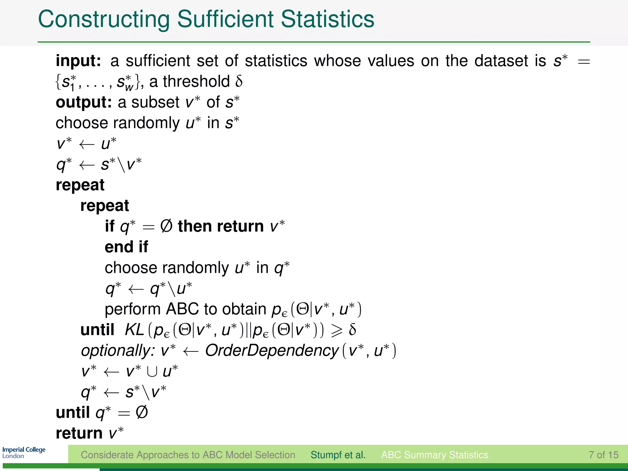 Constructing Sufﬁcient Statistics
 input: a sufﬁcient set of statistics whose values on the dataset is s∗ =
 {s1 , . . . , sw }, a threshold δ
    ∗           ∗

 output: a subset v ∗ of s∗
 choose randomly u ∗ in s∗
 v ∗ ← u∗
 q ∗ ← s ∗ v ∗
 repeat
      repeat
            if q ∗ = Ø then return v ∗
            end if
            choose randomly u ∗ in q ∗
            q ∗ ← q ∗ u ∗
            perform ABC to obtain p (Θ|v ∗ , u ∗ )
      until KL (p (Θ|v ∗ , u ∗ )||p (Θ|v ∗ )) δ
      optionally: v ∗ ← OrderDependency (v ∗ , u ∗ )
      v ∗ ← v ∗ ∪ u∗
      q ∗ ← s ∗ v ∗
 until q ∗ = Ø
 return v ∗
    Considerate Approaches to ABC Model Selection   Stumpf et al.   ABC Summary Statistics   7 of 15
 