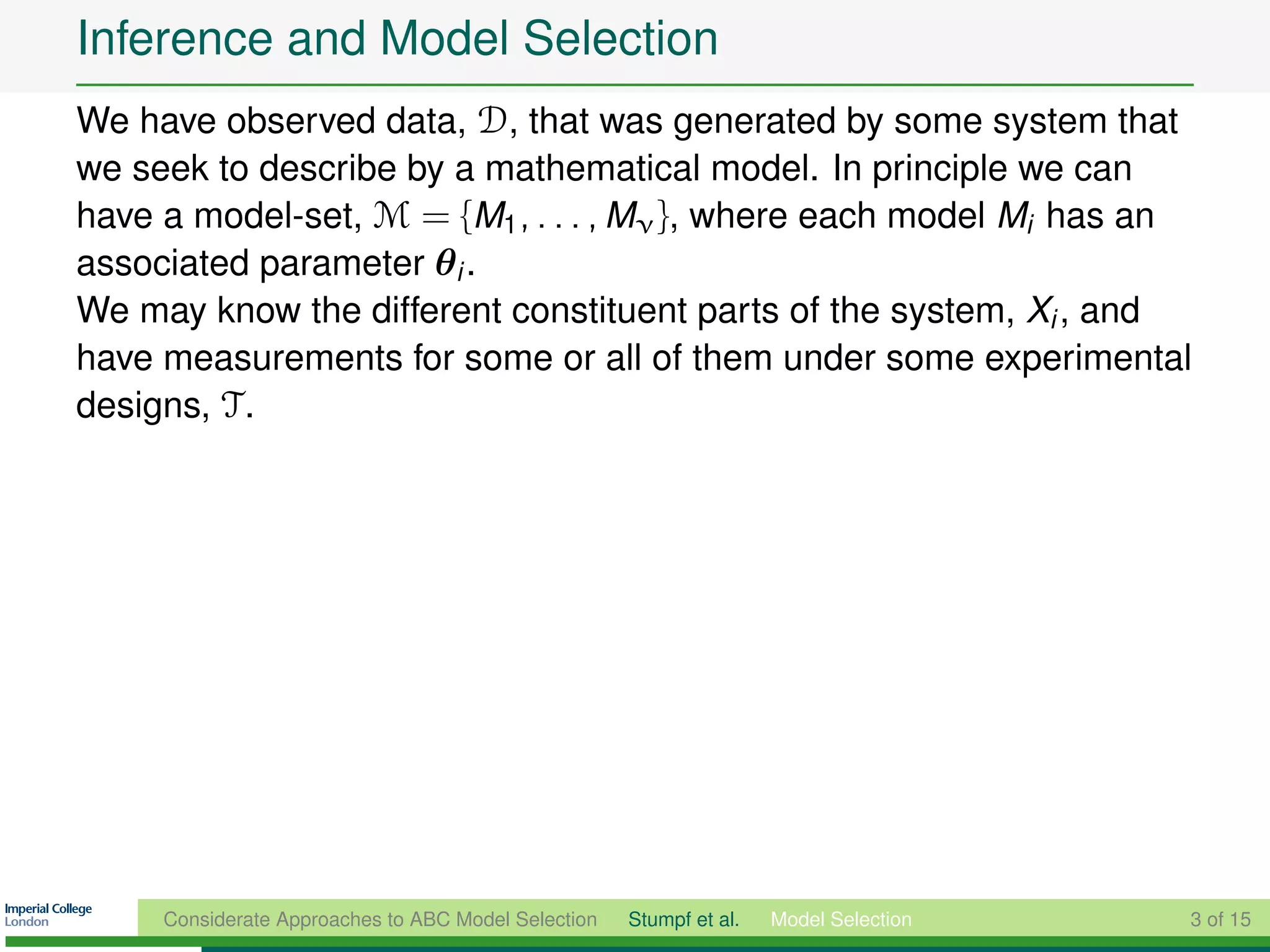 Inference and Model Selection
We have observed data, D, that was generated by some system that
we seek to describe by a mathematical model. In principle we can
have a model-set, M = {M1 , . . . , Mν }, where each model Mi has an
associated parameter θi .
We may know the different constituent parts of the system, Xi , and
have measurements for some or all of them under some experimental
designs, T .




     Considerate Approaches to ABC Model Selection   Stumpf et al.   Model Selection   3 of 15
 