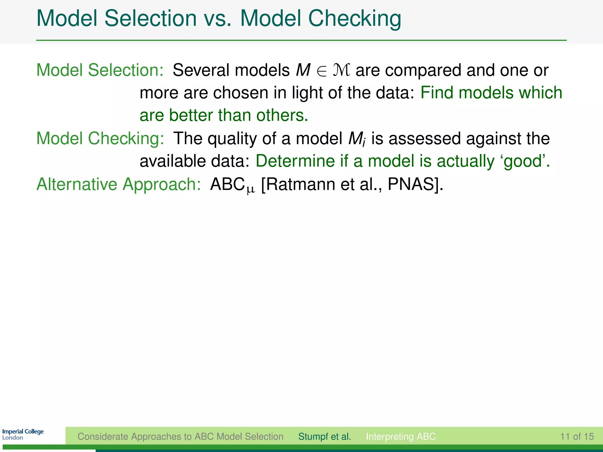 Model Selection vs. Model Checking

Model Selection: Several models M ∈ M are compared and one or
              more are chosen in light of the data: Find models which
              are better than others.
Model Checking: The quality of a model Mi is assessed against the
              available data: Determine if a model is actually ‘good’.
Alternative Approach: ABCµ [Ratmann et al., PNAS].




     Considerate Approaches to ABC Model Selection   Stumpf et al.   Interpreting ABC   11 of 15
 