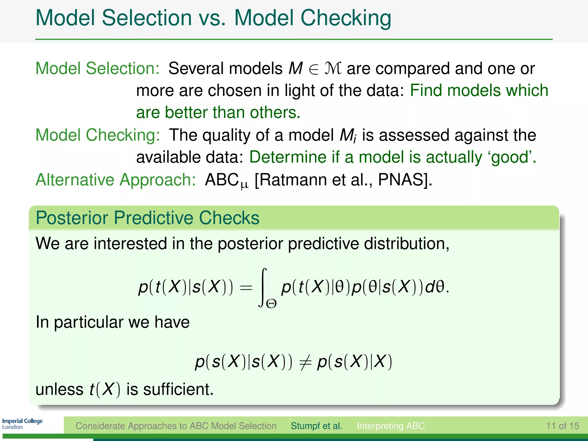 Model Selection vs. Model Checking

Model Selection: Several models M ∈ M are compared and one or
              more are chosen in light of the data: Find models which
              are better than others.
Model Checking: The quality of a model Mi is assessed against the
              available data: Determine if a model is actually ‘good’.
Alternative Approach: ABCµ [Ratmann et al., PNAS].

Posterior Predictive Checks
We are interested in the posterior predictive distribution,

                   p(t (X )|s(X )) =                  p(t (X )|θ)p(θ|s(X ))d θ.
                                                Θ
In particular we have

                                p(s(X )|s(X )) = p(s(X )|X )
unless t (X ) is sufﬁcient.

      Considerate Approaches to ABC Model Selection    Stumpf et al.   Interpreting ABC   11 of 15
 