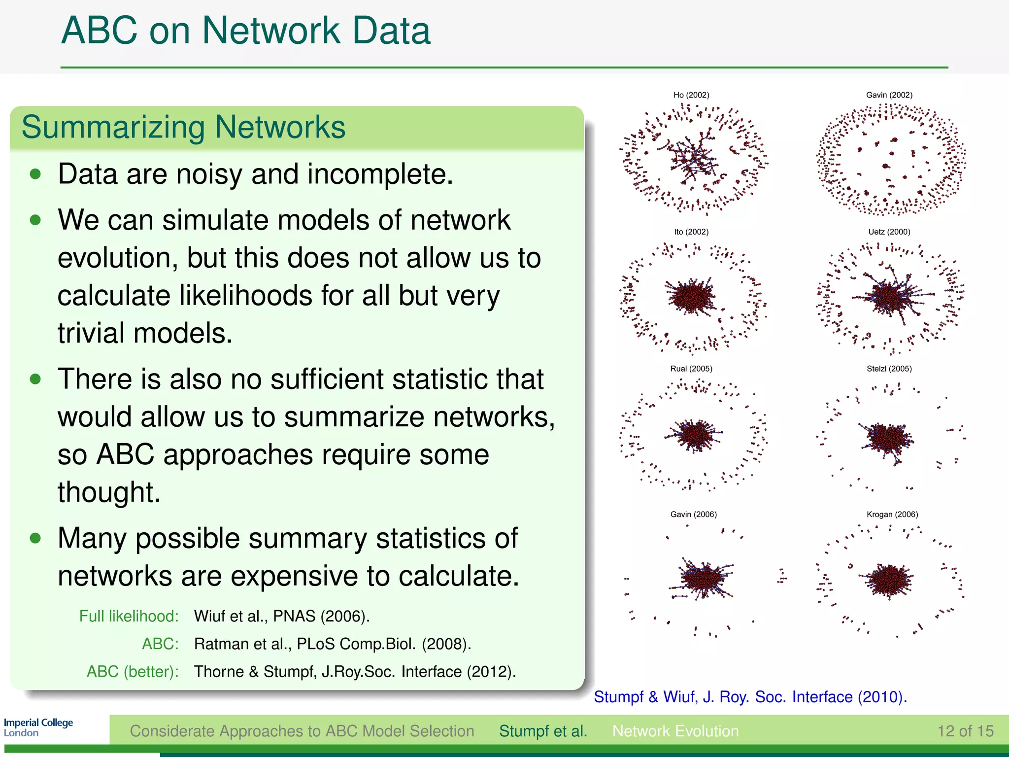 ABC on Network Data

Summarizing Networks
• Data are noisy and incomplete.
• We can simulate models of network
  evolution, but this does not allow us to
  calculate likelihoods for all but very
  trivial models.
• There is also no sufﬁcient statistic that
  would allow us to summarize networks,
  so ABC approaches require some
  thought.
• Many possible summary statistics of
  networks are expensive to calculate.
    Full likelihood: Wiuf et al., PNAS (2006).
             ABC: Ratman et al., PLoS Comp.Biol. (2008).
     ABC (better): Thorne & Stumpf, J.Roy.Soc. Interface (2012).
                                                                             Stumpf & Wiuf, J. Roy. Soc. Interface (2010).

           Considerate Approaches to ABC Model Selection     Stumpf et al.     Network Evolution                             12 of 15
 