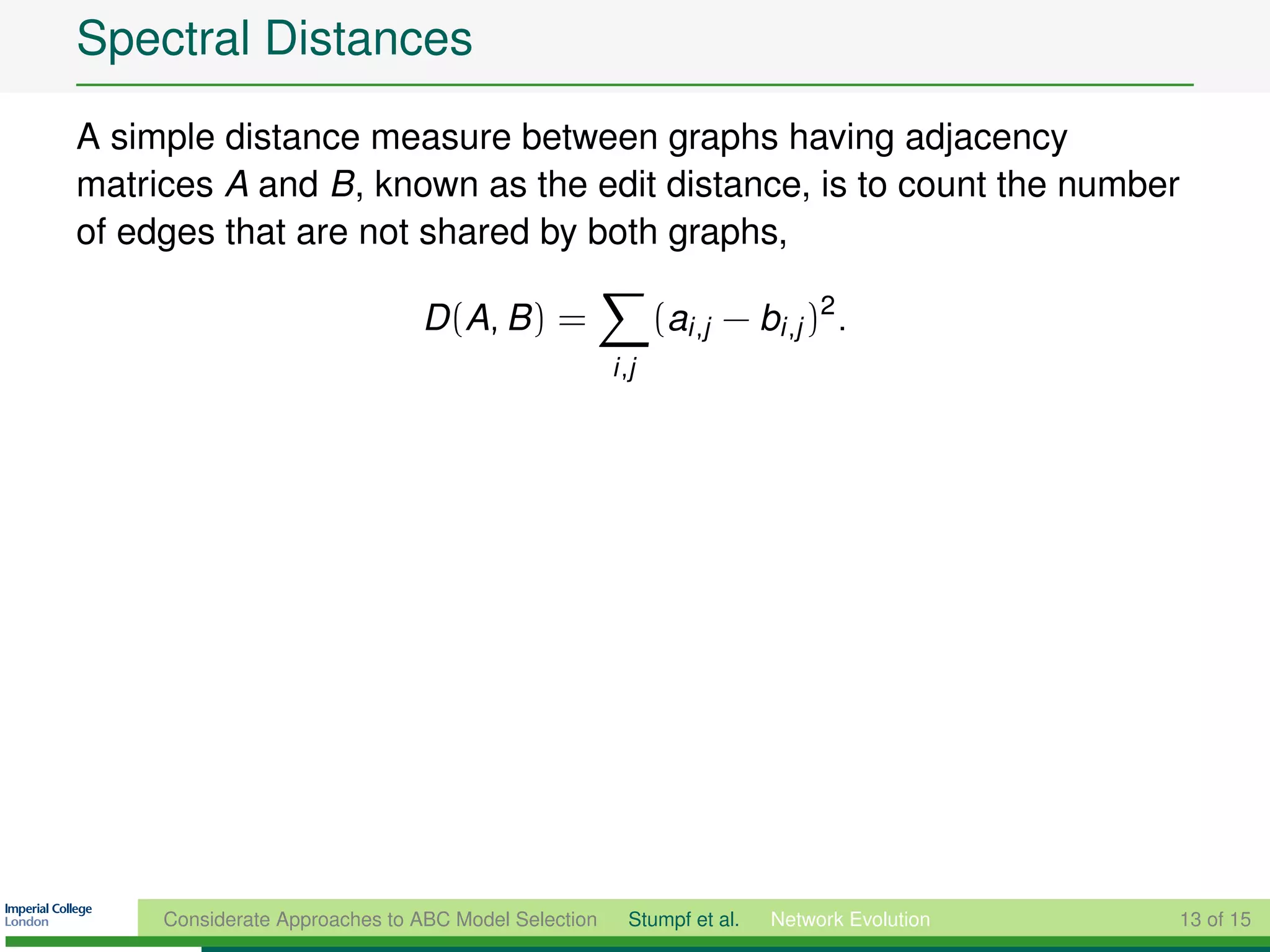 Spectral Distances
A simple distance measure between graphs having adjacency
matrices A and B, known as the edit distance, is to count the number
of edges that are not shared by both graphs,

                               D (A, B ) =                  (ai ,j − bi ,j )2 .
                                                     i ,j




     Considerate Approaches to ABC Model Selection     Stumpf et al.   Network Evolution   13 of 15
 