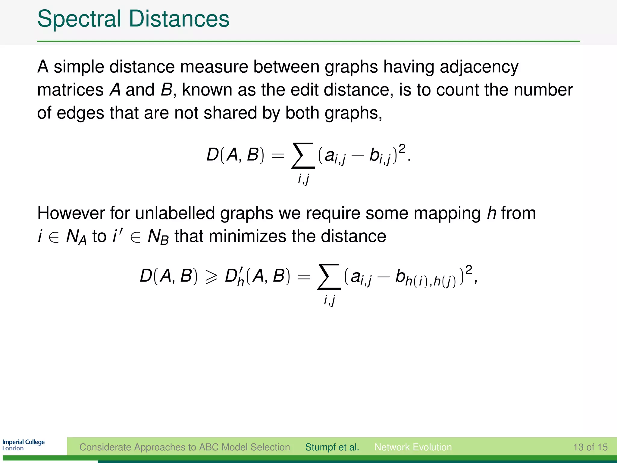 Spectral Distances
A simple distance measure between graphs having adjacency
matrices A and B, known as the edit distance, is to count the number
of edges that are not shared by both graphs,

                               D (A, B ) =                  (ai ,j − bi ,j )2 .
                                                     i ,j

However for unlabelled graphs we require some mapping h from
i ∈ NA to i ∈ NB that minimizes the distance

                 D (A, B )         Dh (A, B ) =                     (ai ,j − bh(i ),h(j ) )2 ,
                                                             i ,j




     Considerate Approaches to ABC Model Selection     Stumpf et al.      Network Evolution      13 of 15
 