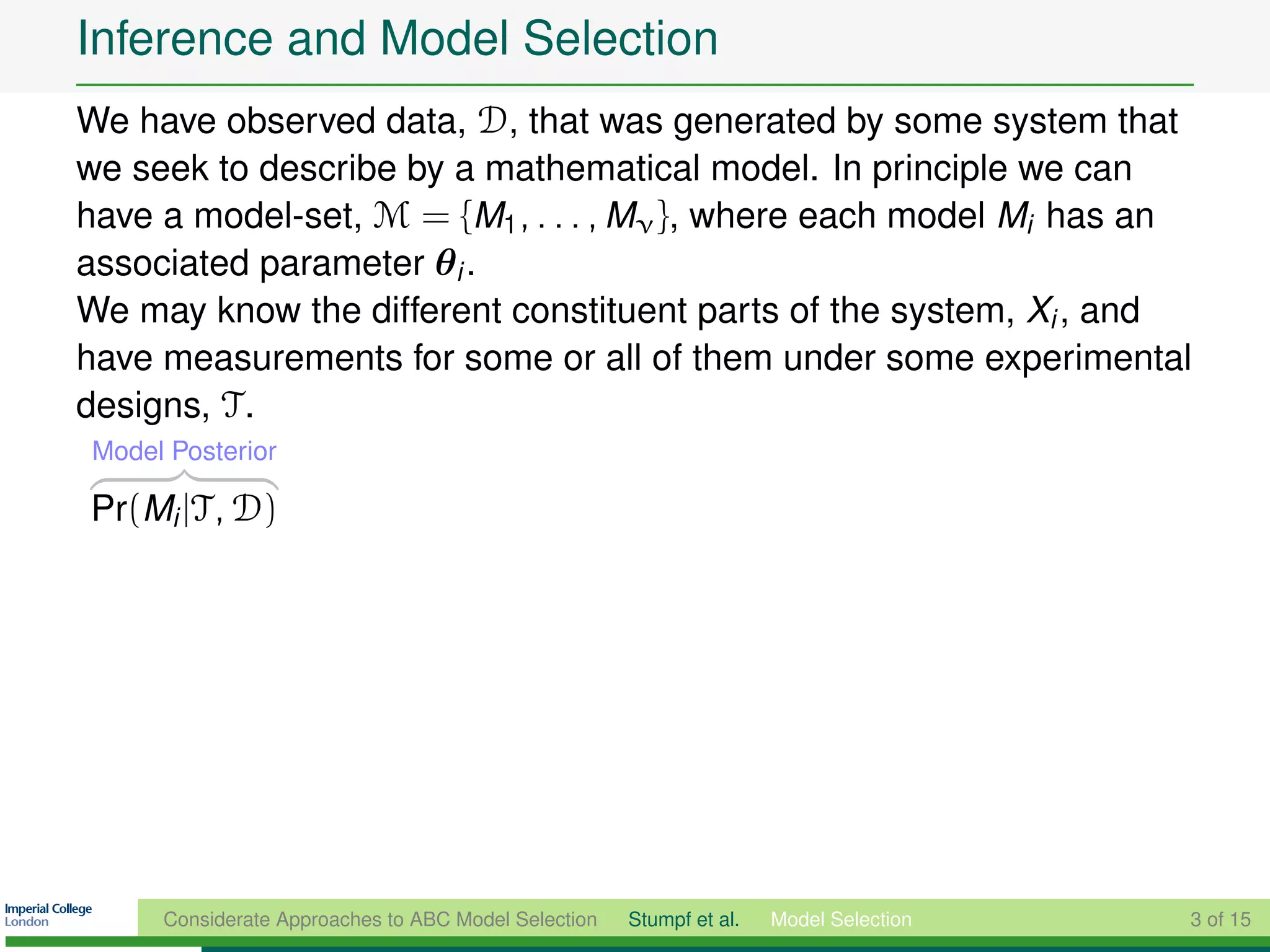 Inference and Model Selection
We have observed data, D, that was generated by some system that
we seek to describe by a mathematical model. In principle we can
have a model-set, M = {M1 , . . . , Mν }, where each model Mi has an
associated parameter θi .
We may know the different constituent parts of the system, Xi , and
have measurements for some or all of them under some experimental
designs, T .
Model Posterior

Pr(Mi |T, D)




     Considerate Approaches to ABC Model Selection   Stumpf et al.   Model Selection   3 of 15
 