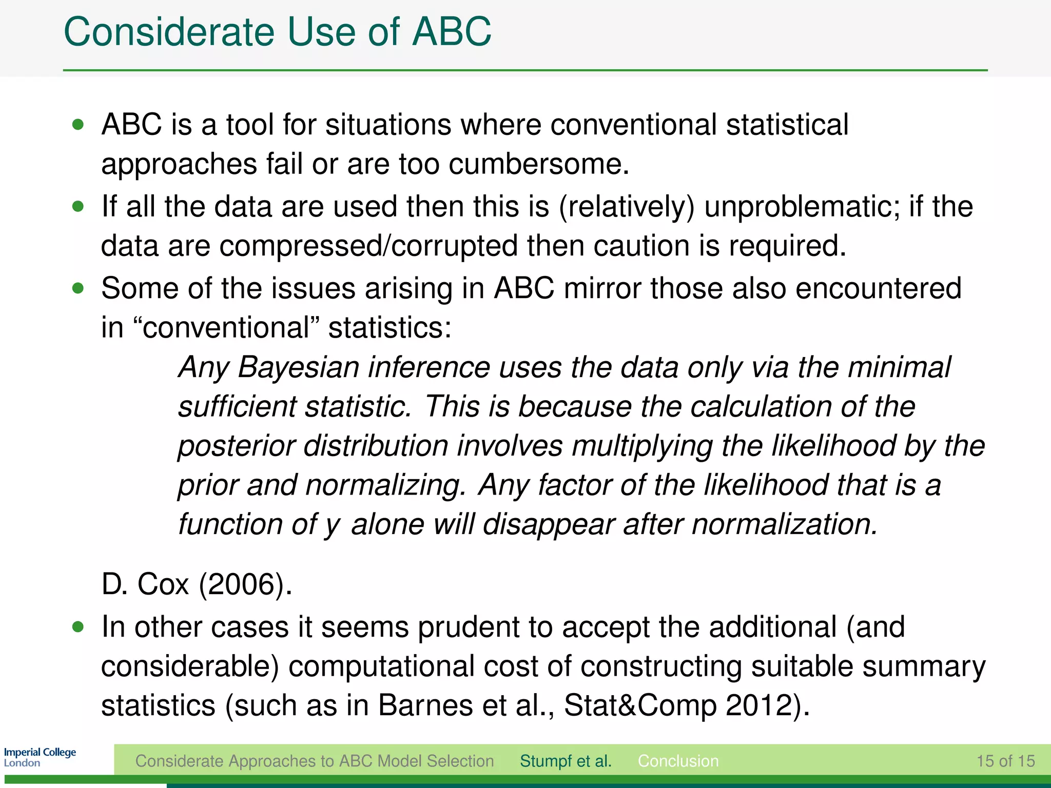 Considerate Use of ABC

• ABC is a tool for situations where conventional statistical
  approaches fail or are too cumbersome.
• If all the data are used then this is (relatively) unproblematic; if the
  data are compressed/corrupted then caution is required.
• Some of the issues arising in ABC mirror those also encountered
  in “conventional” statistics:
          Any Bayesian inference uses the data only via the minimal
          sufﬁcient statistic. This is because the calculation of the
          posterior distribution involves multiplying the likelihood by the
          prior and normalizing. Any factor of the likelihood that is a
          function of y alone will disappear after normalization.

  D. Cox (2006).
• In other cases it seems prudent to accept the additional (and
  considerable) computational cost of constructing suitable summary
  statistics (such as in Barnes et al., Stat&Comp 2012).
     Considerate Approaches to ABC Model Selection   Stumpf et al.   Conclusion   15 of 15
 