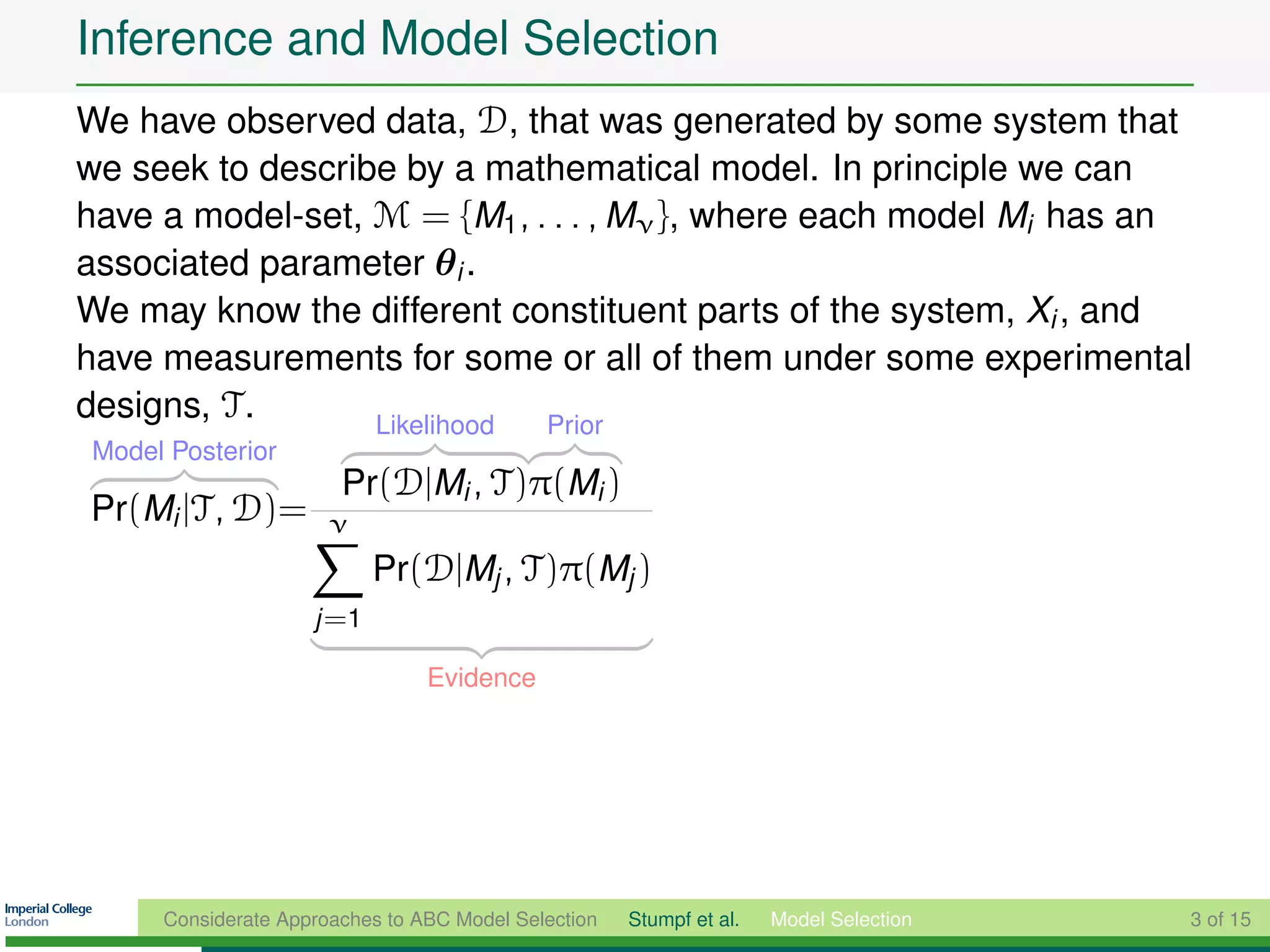 Inference and Model Selection
We have observed data, D, that was generated by some system that
we seek to describe by a mathematical model. In principle we can
have a model-set, M = {M1 , . . . , Mν }, where each model Mi has an
associated parameter θi .
We may know the different constituent parts of the system, Xi , and
have measurements for some or all of them under some experimental
designs, T .      Likelihood Prior
Model Posterior
                       Pr(D|Mi , T)π(Mi )
Pr(Mi |T, D)=         ν
                           Pr(D|Mj , T)π(Mj )
                    j =1

                                Evidence




     Considerate Approaches to ABC Model Selection   Stumpf et al.   Model Selection   3 of 15
 