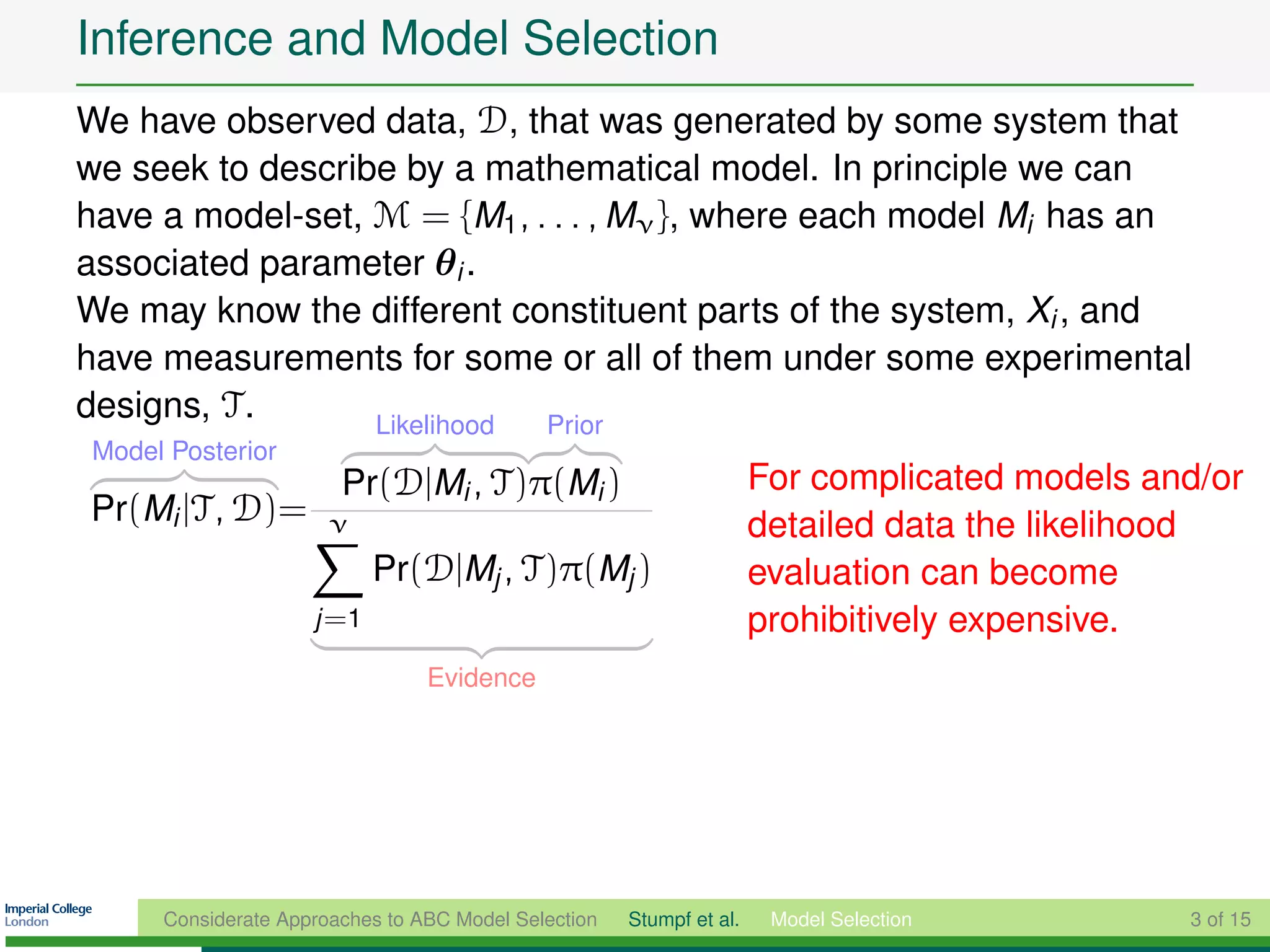 Inference and Model Selection
We have observed data, D, that was generated by some system that
we seek to describe by a mathematical model. In principle we can
have a model-set, M = {M1 , . . . , Mν }, where each model Mi has an
associated parameter θi .
We may know the different constituent parts of the system, Xi , and
have measurements for some or all of them under some experimental
designs, T .      Likelihood Prior
Model Posterior
                       Pr(D|Mi , T)π(Mi )                            For complicated models and/or
Pr(Mi |T, D)=         ν                                              detailed data the likelihood
                           Pr(D|Mj , T)π(Mj )                        evaluation can become
                    j =1                                             prohibitively expensive.
                                Evidence




     Considerate Approaches to ABC Model Selection   Stumpf et al.    Model Selection         3 of 15
 