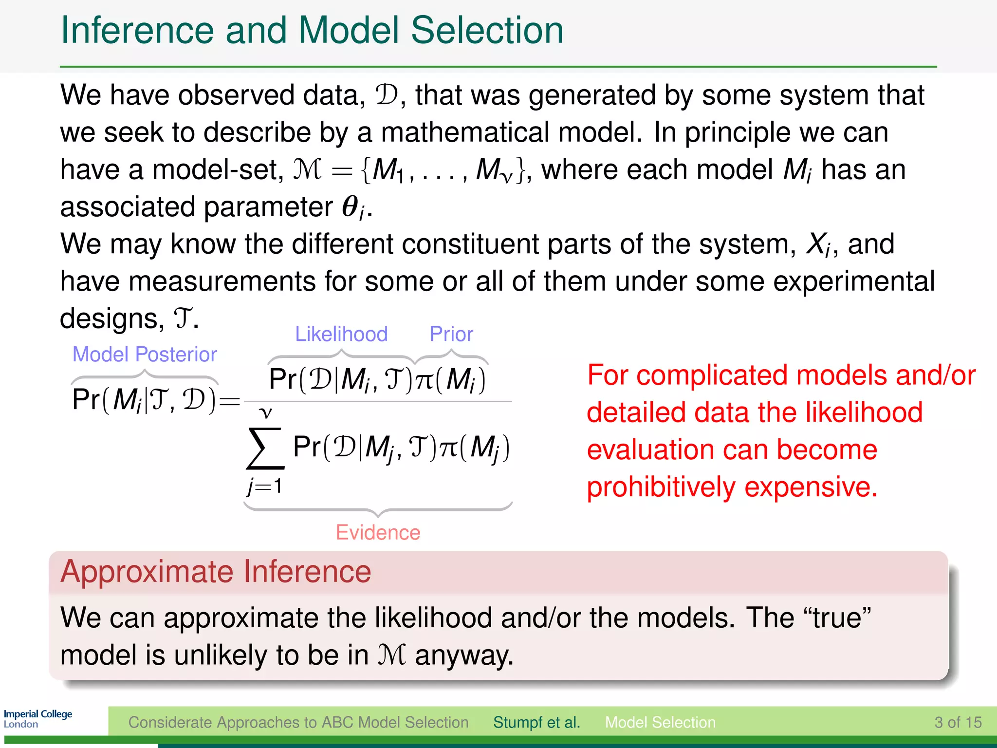 Inference and Model Selection
We have observed data, D, that was generated by some system that
we seek to describe by a mathematical model. In principle we can
have a model-set, M = {M1 , . . . , Mν }, where each model Mi has an
associated parameter θi .
We may know the different constituent parts of the system, Xi , and
have measurements for some or all of them under some experimental
designs, T .      Likelihood Prior
Model Posterior
                       Pr(D|Mi , T)π(Mi )                            For complicated models and/or
Pr(Mi |T, D)=         ν                                              detailed data the likelihood
                           Pr(D|Mj , T)π(Mj )                        evaluation can become
                    j =1                                             prohibitively expensive.
                                Evidence

Approximate Inference
We can approximate the likelihood and/or the models. The “true”
model is unlikely to be in M anyway.

     Considerate Approaches to ABC Model Selection   Stumpf et al.    Model Selection         3 of 15
 
