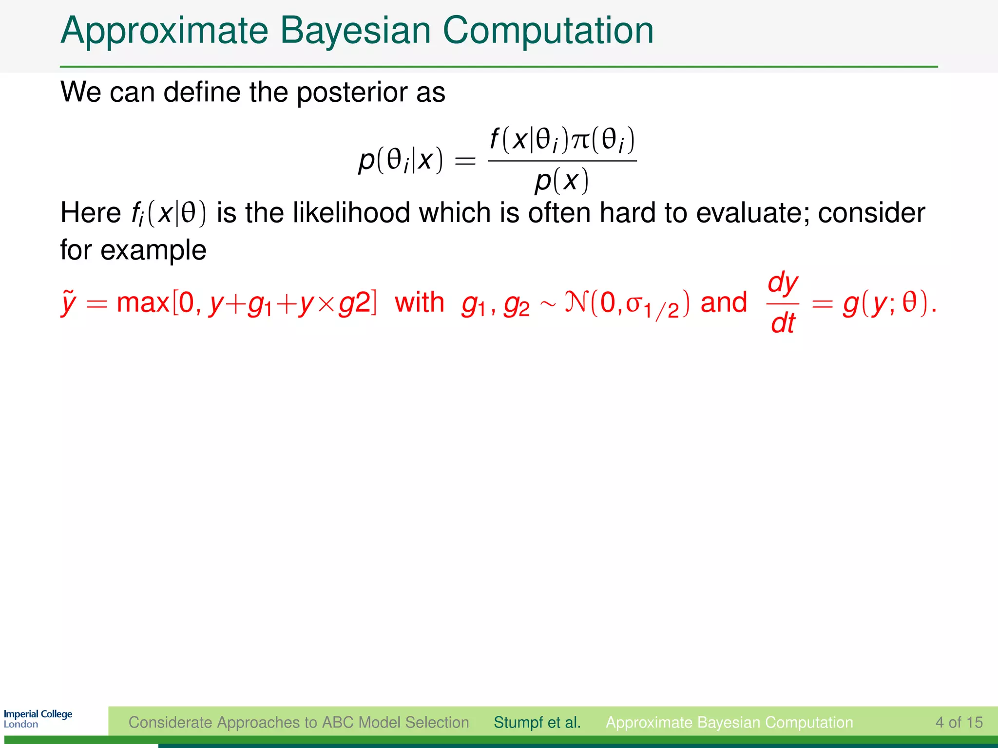 Approximate Bayesian Computation
We can deﬁne the posterior as
                                      f (x |θi )π(θi )
                                    p(θi |x ) =
                                            p (x )
Here fi (x |θ) is the likelihood which is often hard to evaluate; consider
for example
                                                             dy
y = max[0, y +g1 +y ×g2] with g1 , g2 ∼ N(0,σ1/2 ) and
˜                                                                = g (y ; θ).
                                                             dt




      Considerate Approaches to ABC Model Selection   Stumpf et al.   Approximate Bayesian Computation   4 of 15
 