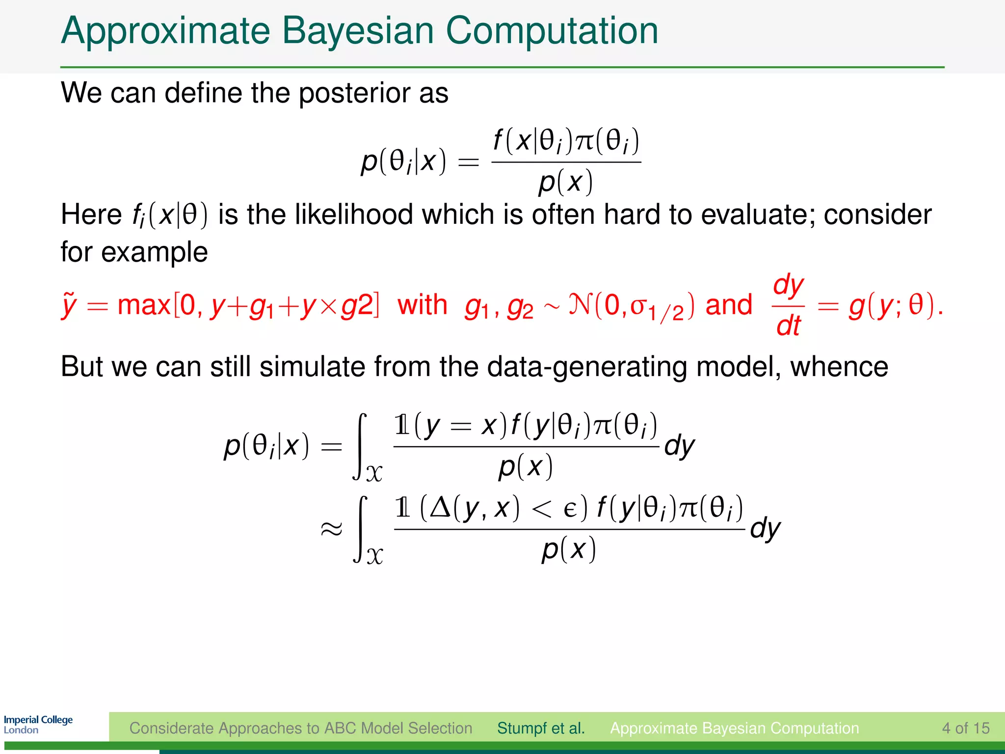 Approximate Bayesian Computation
We can deﬁne the posterior as
                                      f (x |θi )π(θi )
                                    p(θi |x ) =
                                            p (x )
Here fi (x |θ) is the likelihood which is often hard to evaluate; consider
for example
                                                             dy
y = max[0, y +g1 +y ×g2] with g1 , g2 ∼ N(0,σ1/2 ) and
˜                                                                = g (y ; θ).
                                                             dt
But we can still simulate from the data-generating model, whence

                                  1(y = x )f (y |θi )π(θi )
                  p(θi |x ) =                               dy
                                X          p (x )
                                  1 (∆(y , x ) < ) f (y |θi )π(θi )
                              ≈                                     dy
                                X              p (x )




      Considerate Approaches to ABC Model Selection   Stumpf et al.   Approximate Bayesian Computation   4 of 15
 