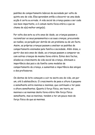 padrões de comportamento básicos da sociedade por volta do
quinto ano de vida. Elas aprendem então a discernir se uma dada
acção é certa ou errada. A vida social da criança passa a ser cada
vez mais importante, e é comum nesta faixa etária o que se
chama de o(a) melhor amigo(a).


Por volta dos sete ou oito anos de idade, as crianças passam a
racionalizar os seus pensamentos e as suas crenças, procurando
as razões, os porquês por detrás de um problema ou de um facto.
Assim, as próprias crianças passam a analisar os padrões de
comportamento ensinados pela família e sociedade. Além disso, a
partir dos seis anos de idade, as crianças passam a comparar-se
com outras crianças da mesma faixa etária. Estes dois factos,
aliados ao crescimento da vida social da criança, diminuem a
importância dos pais e da família como modelos de
comportamento da criança, e aumentam a importância dos amigos
e dos professores.


Os dentes de leite começam a cair no sexto ano de vida, um por
um, até à adolescência. O crescimento de peso e altura é pequeno
e semelhante entre meninos e meninas, que continuam a ter peso
e altura semelhantes. Quanto à força física, em teoria, os
meninos e as meninas desta faixa etária têm força física
semelhante, mas os meninos, tendem a ter um pouco mais de
força física do que as meninas.
 