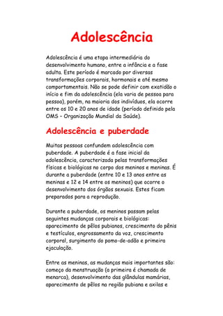 Adolescência
Adolescência é uma etapa intermediária do
desenvolvimento humano, entre a infância e a fase
adulta. Este período é marcado por diversas
transformações corporais, hormonais e até mesmo
comportamentais. Não se pode definir com exatidão o
início e fim da adolescência (ela varia de pessoa para
pessoa), porém, na maioria dos indivíduos, ela ocorre
entre os 10 e 20 anos de idade (período definido pela
OMS – Organização Mundial da Saúde).


Adolescência e puberdade
Muitas pessoas confundem adolescência com
puberdade. A puberdade é a fase inicial da
adolescência, caracterizada pelas transformações
físicas e biológicas no corpo dos meninos e meninas. É
durante a puberdade (entre 10 e 13 anos entre as
meninas e 12 e 14 entre os meninos) que ocorre o
desenvolvimento dos órgãos sexuais. Estes ficam
preparados para a reprodução.

Durante a puberdade, os meninos passam pelas
seguintes mudanças corporais e biológicas:
aparecimento de pêlos pubianos, crescimento do pênis
e testículos, engrossamento da voz, crescimento
corporal, surgimento do pomo-de-adão e primeira
ejaculação.

Entre as meninas, as mudanças mais importantes são:
começo da menstruação (a primeira é chamada de
menarca), desenvolvimento das glândulas mamárias,
aparecimento de pêlos na região pubiana e axilas e
 