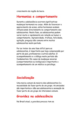 crescimento da região da bacia.


Hormonias e comportamento
Durante a adolescência ocorrem significativas
mudanças hormonais no corpo. Além de favorecer o
aparecimento de acnes, estes hormonais acabam
influenciando directamente no comportamento dos
adolescentes. Nesta fase, os adolescentes podem
variar muito e rapidamente em relação ao humor e
comportamento. Agressividade, tristeza, felicidade,
agitação, preguiça são comuns entre muitos
adolescentes neste período.

Por se tratar de uma fase difícil para os
adolescentes, é importante que haja compreensão por
parte de pais, professores e outros adultos. O
acompanhamento e o diálogo neste período são
fundamentais. Em casos de mudanças severas
(comportamentais ou biológicas) é importante o
acompanhamento de um médico ou psicólogo.




Socialização
Uma marca comum da maioria dos adolescentes é a
necessidade de fazer parte de um grupo. As amizades
são importantes e dão aos adolescentes a sensação de
fazer parte de um grupo de interesses comuns.


Gravidez na adolescência
No Brasil atual, a gravidez precoce tem se
 