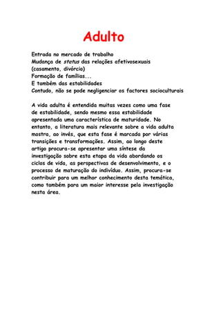 Adulto
Entrada no mercado de trabalho
Mudança de status das relações afetivosexuais
(casamento, divórcio)
Formação de famílias...
E também das estabilidades
Contudo, não se pode negligenciar os factores socioculturais

A vida adulta é entendida muitas vezes como uma fase
de estabilidade, sendo mesmo essa estabilidade
apresentada uma característica de maturidade. No
entanto, a literatura mais relevante sobre a vida adulta
mostra, ao invés, que esta fase é marcada por várias
transições e transformações. Assim, ao longo deste
artigo procura-se apresentar uma síntese da
investigação sobre esta etapa da vida abordando os
ciclos de vida, as perspectivas de desenvolvimento, e o
processo de maturação do indivíduo. Assim, procura-se
contribuir para um melhor conhecimento desta temática,
como também para um maior interesse pela investigação
nesta área.
 