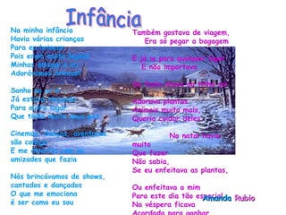 Na minha infância  Havia várias crianças  Para eu brincar  Pois eram muito legais!  Minhas amigas e eu  Adorávamos brincar!   Sonho no ar e Já estava viajando  Para outro lugar  Que tinha muito mais paz  Cinemas, danças, aventuras  são comigo  E me divertia com as  amizades que fazia  Nós brincávamos de shows, cantados e dançados  O que me emociona  é ser como eu sou  Também gostava de viagem,  Era só pegar a bagagem  E já ia para qualquer lugar  E não importava  Se fazia chuva ou tinha sol  Adorava plantas  Animais muito mais,  Queria cuidar deles.  No natal havia muito  Que fazer  Não sabia,  Se eu enfeitava as plantas,  Ou enfeitava a mim  Para este dia tão especial  Na véspera ficava  Acordada para ganhar  Um presente do Papai Noel! Amanda  Rubio  Infância 