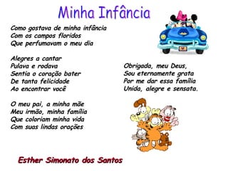 Como gostava de minha infância Com os campos floridos Que perfumavam o meu dia  Alegres a cantar Pulava e rodava  Sentia o coração bater De tanta felicidade Ao encontrar você O meu pai, a minha mãe Meu irmão, minha família Que coloriam minha vida  Com suas lindas orações Obrigada, meu Deus, Sou eternamente grata Por me dar essa família  Unida, alegre e sensata.   Esther Simonato dos Santos   Minha Infância 