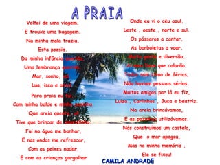 Voltei de uma viagem, E trouxe uma bagagem. Na minha mala trazia, Esta poesia. Da minha infância querida, Uma lembrança querida. Mar, sonho, sol,  Lua, isca e anzol. Para praia eu fui,  Com minha balde e minha pazinha. Que areia quente, ui! Tive que brincar de amarelinha. Fui na água me banhar, E nas ondas me refrescar, Com os peixes nadar, E com as crianças gargalhar Onde eu vi o céu azul, Leste , oeste , norte e sul. Os pássaros a cantar, As borboletas a voar. Muita gente e diversão, Ai meu Deus que calorão. Todos num clima de férias, Não haviam pessoas sérias. Muitos amigos por lá eu fiz, Luiza , Carlinhos , Juca e beatriz. Na areia brincávamos, E as pazinhas utilizávamos. Nós construímos um castelo, Que  o mar apagou, Mas na minha memória , Ele se fixou! CAMILA ANDRADE A PRAIA 