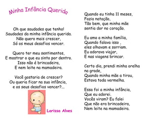 Oh que saudades que tenho! Saudades da minha infância querida. Não quero mais crescer, Só os meus desafios vencer. Quero ter meu sentimentos, E mostrar o que eu sinto por dentro. Isso não é brincadeira, E nem leite na mamadeira. Você gostaria de crescer? Ou queria ficar na sua infância,  e os seus desafios vencer?... Quando eu tinha 11 meses, Fazia natação,  Tão bem, que minha mãe  sentia dor no coração. Eu amo a minha família, Quando falava isso ,  eles olhavam e sorriam. Eu adorava viajar,  E nas viagens brincar. Certo dia, prendi minha orelha  na grade, Quando minha mãe a tirou, Estava toda vermelha. Essa foi a minha infância,  Que eu adorei. Vocês viram? Eu falei Que não era brincadeira, Nem leite na mamadeira. Minha Infância Querida Larissa Alves 