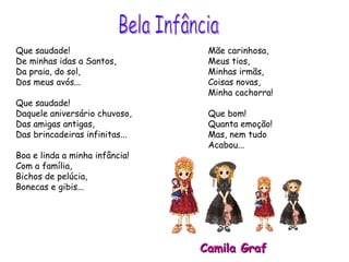 Que saudade! De minhas idas a Santos, Da praia, do sol, Dos meus avós... Que saudade! Daquele aniversário chuvoso, Das amigas antigas,  Das brincadeiras infinitas... Boa e linda a minha infância! Com a família,  Bichos de pelúcia, Bonecas e gibis... Mãe carinhosa, Meus tios, Minhas irmãs, Coisas novas,  Minha cachorra! Que bom!  Quanta emoção! Mas, nem tudo  Acabou... Camila Graf Bela Infância 