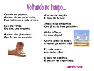 Quando era pequena, Gostava de ver as estrelas, Elas brilhavam a noite inteira.  Não era tímida Era sim, uma gracinha! Gostava das gincaninhas Que faziam na escolinha. Adorava me maquiar E todo dia brincar Amava meus amiguinhos Que já estão bem grandinhos! Minha infância,  foi uma alegria! Queria voltar no tempo,  e recomeçar minha vida! Fiz este poema  com muita calma... E para ter paciência  É preciso ter experiência. Isabella Rugai Voltando no tempo... 