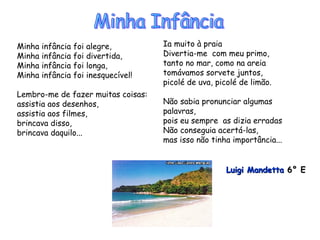 Minha infância foi alegre, Minha infância foi divertida, Minha infância foi longa, Minha infância foi inesquecível! Lembro-me de fazer muitas coisas: assistia aos desenhos, assistia aos filmes, brincava disso, brincava daquilo... Ia muito à praia Divertia-me  com meu primo, tanto no mar, como na areia tomávamos sorvete juntos, picolé de uva, picolé de limão. Não sabia pronunciar algumas palavras, pois eu sempre  as dizia erradas  Não conseguia acertá-las, mas isso não tinha importância... Luigi Mandetta  6° E   Minha Infância 