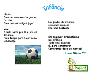 Nadar..  Para um campeonato ganhar Futebol... Para com os amigos jogar Vôlei... A bola salta pra lá e pra cá Infância... Para tempo para ficar como lembrança No jardim de infância Ouvíamos músicas  Era uma festança  Em qualquer circunstância Da infância Tudo vira diversão  E, para comemorar Comeremos doce de montão! Lucas Otávio 6ºE Infância 