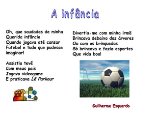 Oh, que saudades de minha  Querida infância Quando jogava até cansar Futebol e tudo que pudesse imaginar! Assistia tevê Com meus pais  Jogava videogame E praticava  Lê Parkour Divertia-me com minha irmã Brincava debaixo das árvores Ou com os brinquedos Só brincava e fazia esportes  Que vida boa! A infância Guilherme Esquerdo 