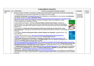PLANEJAMENTO CONJUNTO
Calendário   CH CONTEÚDO                                           Leitura recomendada/ Atividade solicitada                               Avaliação      Coord.
Julho        3   Estamos iniciando o trabalho. Para aquecer o debate sobre nossa temática, propomos três movimentos de preparação:                        Valdete
                 1 – Exploração de sites, para leitura preparatória dos trabalhos do dia 03 e 04/08:                                       No decorrer
                 - Ministério da Educação: http://portal.mec.gov.br/ Aqui destacamos a possibilidade de você conhecer as publicações,      dos estudos
                 em especial, aquelas vinculadas à Educação Infantil:                                                                      de 03 e 04/8
                 http://portal.mec.gov.br/index.php?option=com_content&view=article&id=12579%3Aeducacao-infantil&Itemid=859.
                 Observe que temos, dentre outros materiais, diretrizes, orientações, relatório de avaliação e a revista
                 Criança. Destacamos a importância da leitura:
                 a) da entrevista com Manuel J. Sarmento (Culturas Infantis e Direitos das crianças), integrante da
                 revista Criança nº 45 - Após a leitura do texto, procure sistematizar sua análise a respeito da participação
                 das crianças na Educação Infantil trazendo exemplos de suas vivências que indicam avanços, dificuldades,
                 desafios (T1);
                 b) do documento “Política Nacional de Educação Infantil: pelo direito das crianças de zero a seis
                 anos à Educação”- Destaque as informações sobre as políticas de atendimento no Brasil e as concepções de infância
                 indicadas.
                 c) do relatório “Política de Educação Infantil no Brasil: Relatório de Avaliação” (especialmente p. 162-
                 163 e 243-257).
                 - Revista Infância latinoamericana: http://www2.rosasensat.org/pagina/infancia-latinoamericana-em-
                 portugues. Destacamos a importância da leitura do texto “Escola Infantil=Futuro”
                 - Associação Nacional de Pós-Graduação e Pesquisa em Educação: http://www.anped.org.br/ Aqui
                 destacamos a possibilidade de você conhecer as reuniões anuais e nelas, os trabalhos apresentados, em
                 especial do GT7-Educação de Crianças de 0 a 6 anos
                 http://34reuniao.anped.org.br/index.php?option=com_content&view=article&id=106:trabalhos-gt07-educacao-de-criancas-
                 de-0-a-6-anos&catid=47:trabalhos&Itemid=59. Destacamos a importância da leitura do texto “Direitos das crianças como
                 estratégia para pensar a educação das crianças pequenas”, apresentado neste GT em 2011 (34ª Reunião Anual).
                 - Campanha Nacional pelo Direito à Educação http://www.campanhaeducacao.org.br/: Aqui destacamos a possibilidade
                 de você conhecer publicações, em especial, “Emenda Constitucional n.º 59/2009 e a educação infantil: impactos e
                 perspectivas”. http://www.campanhaeducacao.org.br/?pg=Publicacoes&id=18
                 - Movimento Interfóruns de Educação Infantil: http://www.mieib.org.br/pagina.php: Aqui destacamos a possibilidade de
                 você conhecer e se integrar a esse movimento vinculado à Educação Infantil, observe suas bandeiras de luta e atividades
                 em curso.
 