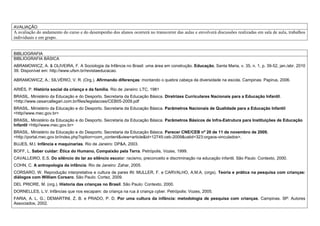AVALIAÇÃO
A avaliação do andamento do curso e do desempenho dos alunos ocorrerá no transcorrer das aulas e envolverá discussões realizadas em sala de aula, trabalhos
individuais e em grupo.


BIBLIOGRAFIA
BIBLIOGRAFIA BÁSICA
ABRAMOWICZ, A. & OLIVEIRA, F. A Sociologia da Infância no Brasil: uma área em construção. Educação, Santa Maria, v. 35, n. 1, p. 39-52, jan./abr. 2010
39. Disponível em: http://www.ufsm.br/revistaeducacao.

ABRAMOWICZ, A.; SILVÉRIO, V. R. (Org.). Afirmando diferenças: montando o quebra cabeça da diversidade na escola. Campinas: Papirus, 2006.

ARIÉS, P. História social da criança e da família. Rio de Janeiro: LTC, 1981
BRASIL. Ministério da Educação e do Desporto. Secretaria da Educação Básica. Diretrizes Curriculares Nacionais para a Educação Infantil.
<http://www.cesarcallegari.com.br/files/legislacoes/CEB05-2009.pdf
BRASIL. Ministério da Educação e do Desporto. Secretaria da Educação Básica. Parâmetros Nacionais de Qualidade para a Educação Infantil
<http//www.mec.gov.br>
BRASIL. Ministério da Educação e do Desporto. Secretaria da Educação Básica. Parâmetros Básicos de Infra-Estrutura para Instituições de Educação
Infantil <http//www.mec.gov.br>
BRASIL. Ministério da Educação e do Desporto. Secretaria da Educação Básica. Parecer CNE/CEB nº 20 de 11 de novembro de 2009.
<http://portal.mec.gov.br/index.php?option=com_content&view=article&id=12745:ceb-2009&catid=323:orgaos-vinculados>.
BUJES, M.I. Infância e maquinarias. Rio de Janeiro: DP&A, 2003.
BOFF, L. Saber cuidar: Ética do Humano, Compaixão pela Terra. Petrópolis, Vozes, 1999.
CAVALLEIRO, E.S. Do silêncio do lar ao silêncio escolar: racismo, preconceito e discriminação na educação infantil. São Paulo: Contexto, 2000.
COHN, C. A antropologia da infância. Rio de Janeiro: Zahar, 2005.
CORSARO, W. Reprodução interpretativa e cultura de pares IN: MULLER, F. e CARVALHO, A.M.A. (orgs). Teoria e prática na pesquisa com crianças:
diálogos com William Corsaro. São Paulo: Cortez, 2009.
DEL PRIORE, M. (org.). Historia das crianças no Brasil. São Paulo: Contexto, 2000.
DORNELLES, L.V. Infâncias que nos escapam: da criança na rua à criança cyber. Petrópolis: Vozes, 2005.
FARIA, A. L. G.; DEMARTINI, Z. B. e PRADO, P. D. Por uma cultura da infância: metodologia de pesquisa com crianças. Campinas. SP: Autores
Associados, 2002.
 
