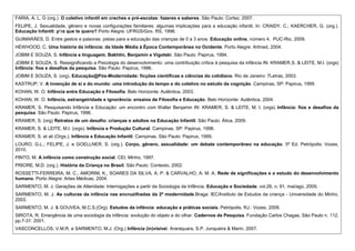 FARIA, A. L. G (org.). O coletivo infantil em creches e pré-escolas: fazeres e saberes. São Paulo: Cortez, 2007.
FELIPE, J. Sexualidade, gênero e novas configurações familiares: algumas implicações para a educação infantil. In: CRAIDY, C.; KAERCHER, G. (org.).
Educação Infantil: p’ra que te quero? Porto Alegre: UFRGS/Gov. RS, 1998.
GUIMARÃES, D. Entre gestos e palavras: pistas para a educação das crianças de 0 a 3 anos. Educação online, número 4. PUC-Rio, 2009.
HEWHOOD, C. Uma história da infância: da Idade Média à Época Contemporânea no Ocidente. Porto Alegre: Artmed, 2004.
JOBIM E SOUZA, S. Infância e linguagem. Bakhtin, Benjamin e Vigotski. São Paulo: Papirus, 1994.
JOBIM E SOUZA, S. Ressignificando a Psicologia do desenvolvimento: uma contribuição crítica à pesquisa da infância IN: KRAMER,S. & LEITE, M.I. (orgs)
Infância: fios e desafios da pesquisa. São Paulo: Papirus, 1996.
JOBIM E SOUZA, S. (org). Educação@Pós-Modernidade: ficções científicas e ciências do cotidiano. Rio de Janeiro: 7Letras, 2003.
KASTRUP, V. A invenção de si e do mundo: uma introdução do tempo e do coletivo no estudo da cognição. Campinas, SP: Papirus, 1999.
KOHAN, W. O. Infância entre Educação e Filosofia. Belo Horizonte: Autêntica, 2003.
KOHAN, W. O. Infância, estrangeiridade e ignorância: ensaios de Filosofia e Educação. Belo Horizonte: Autêntica, 2004.
KRAMER, S. Pesquisando Infância e Educação: um encontro com Walter Benjamin IN: KRAMER, S. & LEITE, M. I. (orgs) Infância: fios e desafios da
pesquisa. São Paulo: Papirus, 1996.
KRAMER, S. (org) Retratos de um desafio: crianças e adultos na Educação Infantil. São Paulo: Ática, 2009.
KRAMER, S. & LEITE, M.I. (orgs). Infância e Produção Cultural. Campinas, SP: Papirus, 1998.
KRAMER, S. et ali (Orgs.). Infância e Educação Infantil. Campinas, São Paulo: Papirus, 1999.
LOURO, G.L.; FELIPE, J. e GOELLNER, S. (org.). Corpo, gênero, sexualidade: um debate contemporâneo na educação. 5ª Ed. Petrópolis: Vozes,
2010.
PINTO, M. A infância como construção social. CEI, Minho, 1997.
PRIORE, M.D. (org.). História da Criança no Brasil. São Paulo: Contexto, 2002.
ROSSETTI-FERREIRA, M. C., AMORIM, K., SOARES DA SILVA, A. P. & CARVALHO, A. M. A. Rede de significações e o estudo do desenvolvimento
humano. Porto Alegre: Artes Médicas, 2004.
SARMENTO, M. J. Gerações de Alteridade: Interrogações a partir da Sociologia da Infância. Educação e Sociedade, vol.26, n. 91, mai/ago, 2005.
SARMENTO, M. J. As culturas da infância nas encruzilhadas da 2ª modernidade.Braga: IEC/Instituto de Estudos da criança - Universidade do Minho,
2003.
SARMENTO, M. J. & GOUVEA, M.C.S.(Org). Estudos da infância: educação e práticas sociais. Petrópolis, RJ.: Vozes, 2008.
SIROTA, R. Emergência de uma sociologia da infância: evolução do objeto e do olhar. Cadernos de Pesquisa. Fundação Carlos Chagas, São Paulo n. 112,
pp.7-31: 2001.
VASCONCELLOS, V.M.R. e SARMENTO, M.J. (Org.) Infância (in)visível. Araraquara, S.P. Junqueira & Marin, 2007.
 