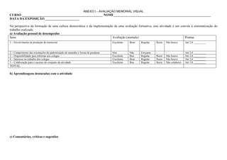 ANEXO I – AVALIAÇÃO MEMORIAL VISUAL
CURSO __________________________________________________ NOME____________________________________________________________
DATA DA EXPOSIÇÃO _____________________

Na perspectiva da formação de uma cultura democrática e da implementação de uma avaliação formativa, esta atividade é um convite à sistematização do
trabalho realizado.
a) Avaliação pessoal de desempenho
Itens                                                                   Avaliação (assinale)                                Pontue
1 – Envolvimento na produção do memorial                                          Excelente   Bom   Regular    Ruim   Não houve       Até 2,0 _________


2 – Cumprimento das orientações de padronização de tamanho e forma de pendurar.   Sim         Não   Em parte   -      -               Até 2,0 _________
3 – Disponibilidade para informar aos colegas                                     Excelente   Boa   Regular    Ruim   Não houve       Até 3,0 _________
4 – Interesse no trabalho dos colegas                                             Excelente   Bom   Regular    Ruim   Não houve       Até 2,0 _________
5 – Colaboração para o sucesso do conjunto da atividade                           Excelente   Boa   Regular    Ruim   Não colaborei   Até 1,0 _________
TOTAL

b) Aprendizagens destacadas com a atividade




c) Comentários, críticas e sugestões
 