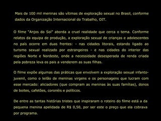 Mais de 100 mil meninas são vítimas de exploração sexual no Brasil, conforme dados da Organização Internacional do Trabalho, OIT.  O filme “Anjos do Sol” aborda a cruel realidade que cerca o tema. Conforme relatos da equipa de produção, a exploração sexual de crianças e adolescentes no país ocorre em duas frentes: - nas cidades litorais, estando ligado ao turismo sexual realizado por estrangeiros - e nas cidades do interior das regiões Norte e Nordeste, onde a necessidade desesperada de renda criada pela pobreza leva os pais a venderem as suas filhas.  O filme expõe algumas das práticas que envolvem a exploração sexual infanto-juvenil, como o leilão de meninas virgens e os personagens que lucram com esse mercado: aliciadores (que compram as meninas às suas famílias), donos de boites, cafetões, coronéis e políticos.  De entre as tantas histórias tristes que inspiraram o roteiro do filme está a da pequena menina apelidada de R$ 0,50, por ser este o preço que ela cobrava por programa.  