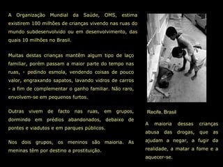 Recife, Brasil A Organização Mundial da Saúde, OMS, estima existirem 100 milhões de crianças vivendo nas ruas do mundo subdesenvolvido ou em desenvolvimento, das quais 10 milhões no Brasil. A maioria dessas crianças abusa das drogas, que as ajudam a negar, a fugir da realidade, a matar a fome e a aquecer-se. Muitas destas crianças mantêm algum tipo de laço familiar, porém passam a maior parte do tempo nas ruas, - pedindo esmola, vendendo coisas de pouco valor, engraxando sapatos, lavando vidros de carros - a fim de complementar o ganho familiar. Não raro, envolvem-se em pequenos furtos.  Outras vivem de facto nas ruas, em grupos, dormindo em prédios abandonados, debaixo de pontes e viadutos e em parques públicos.  Nos dois grupos, os meninos são maioria. As meninas têm por destino a prostituição.  
