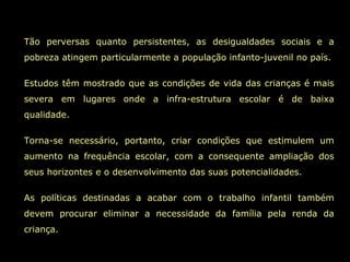 Tão perversas quanto persistentes, as desigualdades sociais e a pobreza atingem particularmente a população infanto-juvenil no país. Estudos têm mostrado que as condições de vida das crianças é mais severa em lugares onde a infra-estrutura escolar é de baixa qualidade.  Torna-se necessário, portanto, criar condições que estimulem um aumento na frequência escolar, com a consequente ampliação dos seus horizontes e o desenvolvimento das suas potencialidades.  As políticas destinadas a acabar com o trabalho infantil também devem procurar eliminar a necessidade da família pela renda da criança.  